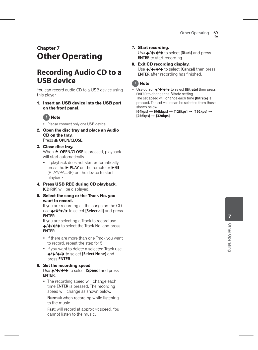 Other Operating 69EnOther Operating7Chapter 7Other OperatingRecording Audio CD to a USB deviceYou can record audio CD to a USB device using this player.1. Insert an USB device into the USB port on the front panel. NoteyPlease connect only one USB device.2. Open the disc tray and place an Audio CD on the tray.Press $OPEN/CLOSE.3. Close disc tray.:KHQ$OPEN/CLOSE is pressed, playback will start automatically.yIf playback does not start automatically, press the  PLAY on the remote or  /!(PLAY/PAUSE) on the device to start playback.4. Press USB REC during CD playback.[CD RIP] will be displayed.5. Select the song or the Track No. you want to record.If you are recording all the songs on the CD use / / /  to select [Select all] and press ENTER.If you are selecting a Track to record use / / /  to select the Track No. and press ENTER.yIf there are more than one Track you want to record, repeat the step for 5.yIf you want to delete a selected Track use / / /  to select [Select None] and press ENTER.6. Set the recording speedUse / / /  to select [Speed] and press ENTER.yThe recording speed will change each time ENTER is pressed. The recording speed will change as shown below.Normal: when recording while listening to the music.Fast: will record at approx 4x speed. You cannot listen to the music.7. Start recording.Use / / /  to select [Start] and press ENTER to start recording.8. Exit CD recording display.Use / / /  to select [Cancel] then press ENTER after recording has finished. Note Use cursor  / / /  to select [Bitrate] then press ENTER to change the Bitrate setting.The set speed will change each time [Bitrate] is pressed. The set value can be selected from those shown below.[64kps] A[96kbps] A [128kps] A[192kps] A[256kps] A[320kps]