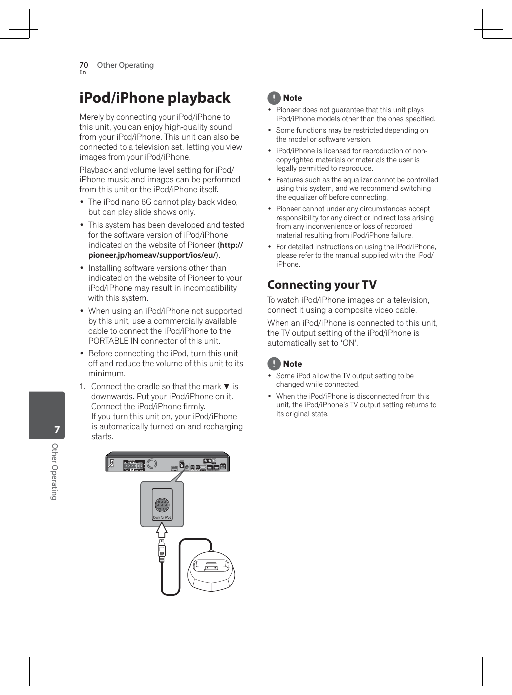 Other Operating70EnOther Operating7iPod/iPhone playbackMerely by connecting your iPod/iPhone to this unit, you can enjoy high-quality sound from your iPod/iPhone. This unit can also be connected to a television set, letting you view images from your iPod/iPhone.Playback and volume level setting for iPod/iPhone music and images can be performed from this unit or the iPod/iPhone itself. The iPod nano 6G cannot play back video, but can play slide shows only. This system has been developed and tested for the software version of iPod/iPhone indicated on the website of Pioneer (http://pioneer.jp/homeav/support/ios/eu/). Installing software versions other than indicated on the website of Pioneer to your iPod/iPhone may result in incompatibility with this system. :KHQXVLQJDQL3RGL3KRQHQRWVXSSRUWHGby this unit, use a commercially available cable to connect the iPod/iPhone to the PORTABLE IN connector of this unit. Before connecting the iPod, turn this unit off and reduce the volume of this unit to its minimum.1. Connect the cradle so that the mark  is downwards. Put your iPod/iPhone on it. Connect the iPod/iPhone firmly. If you turn this unit on, your iPod/iPhoneis automatically turned on and recharging starts. Note Pioneer does not guarantee that this unit plays iPod/iPhone models other than the ones specified. Some functions may be restricted depending on the model or software version. iPod/iPhone is licensed for reproduction of non-copyrighted materials or materials the user is legally permitted to reproduce. Features such as the equalizer cannot be controlled using this system, and we recommend switching the equalizer off before connecting. Pioneer cannot under any circumstances accept responsibility for any direct or indirect loss arising from any inconvenience or loss of recorded material resulting from iPod/iPhone failure. For detailed instructions on using the iPod/iPhone, please refer to the manual supplied with the iPod/iPhone.Connecting your TVTo watch iPod/iPhone images on a television, connect it using a composite video cable.:KHQDQL3RGL3KRQHLVFRQQHFWHGWRWKLVXQLWthe TV output setting of the iPod/iPhone is automatically set to ‘ON’. Note Some iPod allow the TV output setting to be changed while connected. :KHQWKHL3RGL3KRQHLVGLVFRQQHFWHGIURPWKLVunit, the iPod/iPhone’s TV output setting returns to its original state.