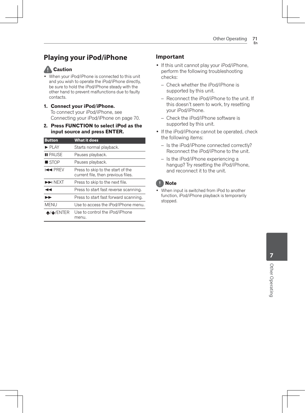 Other Operating 71EnOther Operating7Playing your iPod/iPhone Caution :KHQ\RXUL3RGL3KRQHLVFRQQHFWHGWRWKLVXQLWand you wish to operate the iPod/iPhone directly, be sure to hold the iPod/iPhone steady with the other hand to prevent malfunctions due to faulty contacts.1. Connect your iPod/iPhone.To connect your iPod/iPhone, see Connecting your iPod/iPhone on page 70.2. Press FUNCTION to select iPod as the input source and press ENTER.Button What it does  PLAY Starts normal playback.! PAUSE Pauses playback.# STOP Pauses playback.+ PREV Press to skip to the start of the current file, then previous files., NEXT Press to skip to the next file.)Press to start fast reverse scanning.*Press to start fast forward scanning.MENU Use to access the iPod/iPhone menu./ /ENTER Use to control the iPod/iPhone menu.Important If this unit cannot play your iPod/iPhone, perform the following troubleshooting checks:– Check whether the iPod/iPhone is supported by this unit.– Reconnect the iPod/iPhone to the unit. If this doesn’t seem to work, try resetting your iPod/iPhone.– Check the iPod/iPhone software is supported by this unit. If the iPod/iPhone cannot be operated, check the following items:– Is the iPod/iPhone connected correctly? Reconnect the iPod/iPhone to the unit.– Is the iPod/iPhone experiencing a hangup? Try resetting the iPod/iPhone, and reconnect it to the unit. Note :KHQLQSXWLVVZLWFKHGIURPL3RGWRDQRWKHUfunction, iPod/iPhone playback is temporarily stopped.