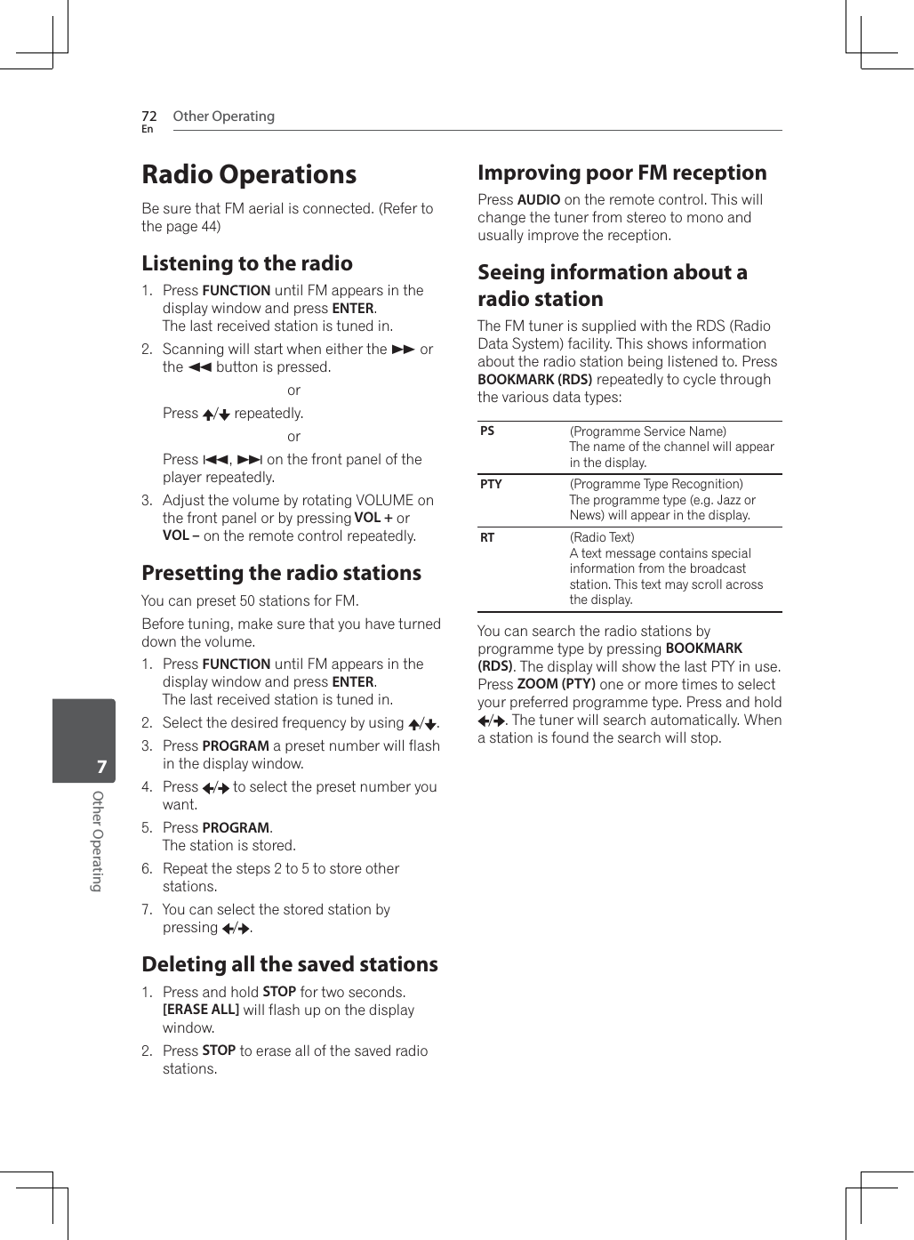 Other Operating72EnOther Operating7Radio OperationsBe sure that FM aerial is connected. (Refer to the page 44)Listening to the radio1. Press FUNCTION until FM appears in the display window and press ENTER.The last received station is tuned in.2. Scanning will start when either the * or the ) button is pressed.orPress  /  repeatedly.orPress +,, on the front panel of the player repeatedly.3. Adjust the volume by rotating VOLUME on the front panel or by pressing VOL + or VOL – on the remote control repeatedly. Presetting the radio stationsYou can preset 50 stations for FM.Before tuning, make sure that you have turned down the volume.1. Press FUNCTION until FM appears in the display window and press ENTER.The last received station is tuned in.2. Select the desired frequency by using  / .3. Press PROGRAM a preset number will flash in the display window.4. Press  /  to select the preset number you want.5. Press PROGRAM.The station is stored.6. Repeat the steps 2 to 5 to store other stations.7. You can select the stored station by pressing / .Deleting all the saved stations1. Press and hold STOP for two seconds. [ERASE ALL] will flash up on the display window.2. Press STOP to erase all of the saved radio stations.Improving poor FM receptionPress AUDIO on the remote control. This will change the tuner from stereo to mono and usually improve the reception.Seeing information about a radio stationThe FM tuner is supplied with the RDS (Radio Data System) facility. This shows information about the radio station being listened to. Press BOOKMARK (RDS) repeatedly to cycle through the various data types:PS (Programme Service Name)The name of the channel will appear in the display.PTY  (Programme Type Recognition)The programme type (e.g. Jazz or News) will appear in the display.RT (Radio Text) A text message contains special information from the broadcast station. This text may scroll across the display.You can search the radio stations by programme type by pressing BOOKMARK (RDS). The display will show the last PTY in use. Press ZOOM (PTY) one or more times to select your preferred programme type. Press and hold /7KHWXQHUZLOOVHDUFKDXWRPDWLFDOO\:KHQa station is found the search will stop.