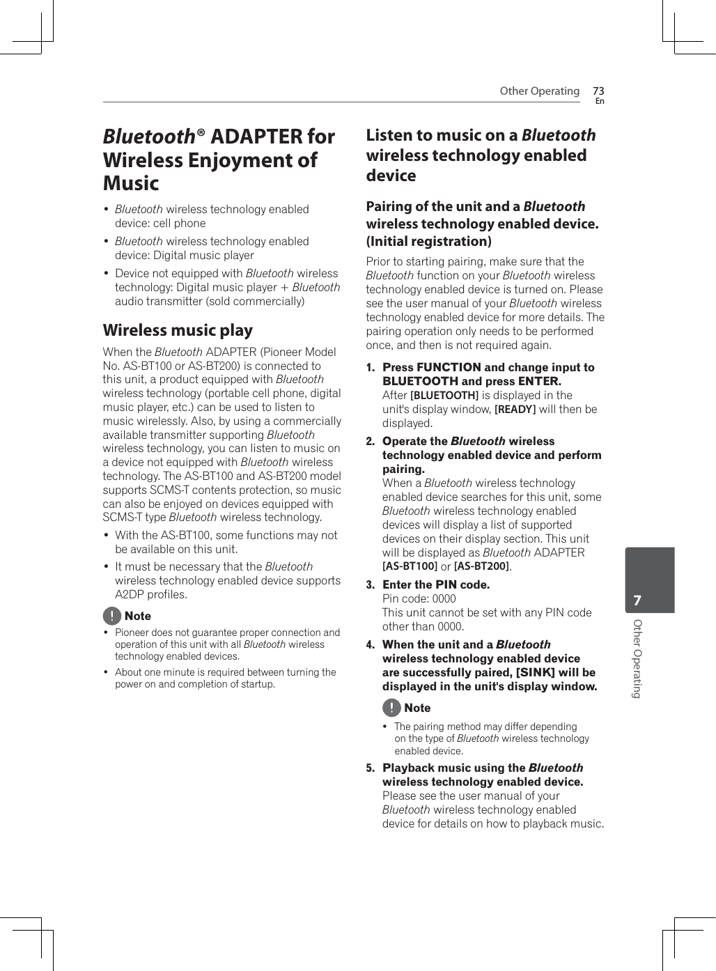 Other Operating 73EnOther Operating7Bluetooth® ADAPTER for Wireless Enjoyment of Music Bluetooth wireless technology enabled device: cell phone Bluetooth wireless technology enabled device: Digital music player Device not equipped with Bluetooth wireless technology: Digital music player + Bluetoothaudio transmitter (sold commercially)Wireless music play:KHQWKHBluetooth ADAPTER (Pioneer Model No. AS-BT100 or AS-BT200) is connected to this unit, a product equipped with Bluetoothwireless technology (portable cell phone, digital music player, etc.) can be used to listen to music wirelessly. Also, by using a commercially available transmitter supporting Bluetoothwireless technology, you can listen to music on a device not equipped with Bluetooth wireless technology. The AS-BT100 and AS-BT200 model supports SCMS-T contents protection, so music can also be enjoyed on devices equipped with SCMS-T type Bluetooth wireless technology. :LWKWKH$6%7VRPHIXQFWLRQVPD\QRWbe available on this unit. It must be necessary that the Bluetoothwireless technology enabled device supports A2DP profiles. Note Pioneer does not guarantee proper connection and operation of this unit with all Bluetooth wireless technology enabled devices. About one minute is required between turning the power on and completion of startup.Listen to music on a Bluetoothwireless technology enabled devicePairing of the unit and a Bluetoothwireless technology enabled device. (Initial registration)Prior to starting pairing, make sure that the Bluetooth function on your Bluetooth wireless technology enabled device is turned on. Please see the user manual of your Bluetooth wireless technology enabled device for more details. The pairing operation only needs to be performed once, and then is not required again.1. Press FUNCTION and change input to BLUETOOTH and press ENTER.After [BLUETOOTH] is displayed in the unit&apos;s display window, [READY] will then be displayed.2. Operate the Bluetooth wireless technology enabled device and perform pairing.:KHQDBluetooth wireless technology enabled device searches for this unit, some Bluetooth wireless technology enabled devices will display a list of supported devices on their display section. This unit will be displayed as Bluetooth ADAPTER [AS-BT100] or [AS-BT200].3. Enter the PIN code.Pin code: 0000This unit cannot be set with any PIN code other than 0000.4. When the unit and a Bluetoothwireless technology enabled device are successfully paired, [SINK] will be displayed in the unit&apos;s display window. NoteyThe pairing method may differ depending on the type of Bluetooth wireless technology enabled device.5. Playback music using the Bluetoothwireless technology enabled device. Please see the user manual of your Bluetooth wireless technology enabled device for details on how to playback music.