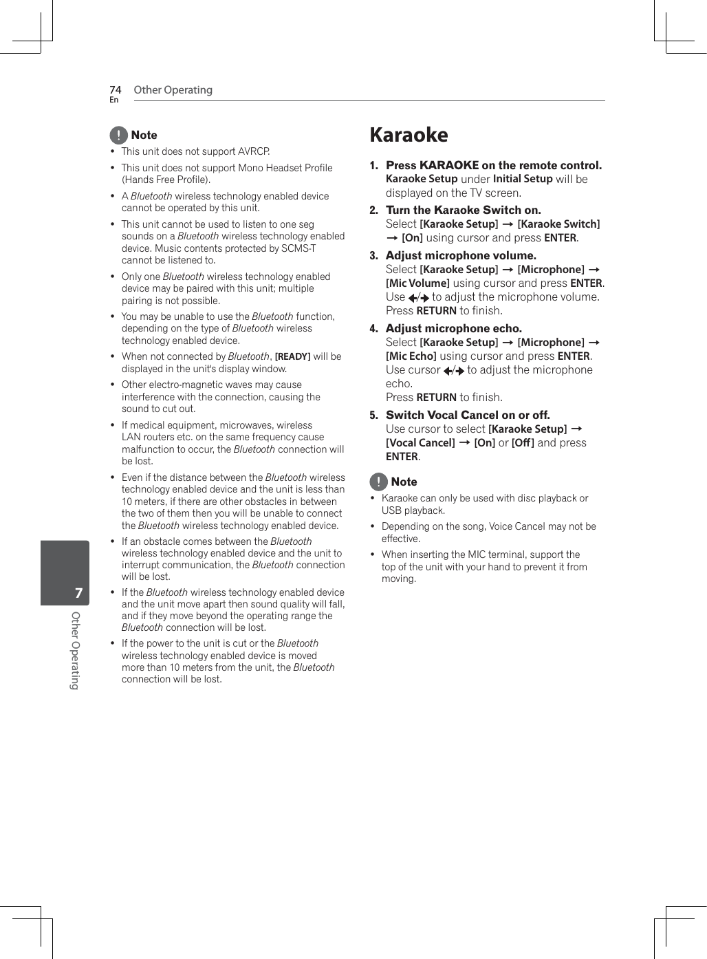 Other Operating74EnOther Operating7 Note This unit does not support AVRCP. This unit does not support Mono Headset Profile (Hands Free Profile). ABluetooth wireless technology enabled device cannot be operated by this unit. This unit cannot be used to listen to one seg sounds on a Bluetooth wireless technology enabled device. Music contents protected by SCMS-T cannot be listened to. Only one Bluetooth wireless technology enabled device may be paired with this unit; multiple pairing is not possible. You may be unable to use the Bluetooth function, depending on the type of Bluetooth wireless technology enabled device. :KHQQRWFRQQHFWHGE\Bluetooth,[READY] will be displayed in the unit&apos;s display window. Other electro-magnetic waves may cause interference with the connection, causing the sound to cut out. If medical equipment, microwaves, wireless LAN routers etc. on the same frequency cause malfunction to occur, the Bluetooth connection will be lost. Even if the distance between the Bluetooth wireless technology enabled device and the unit is less than 10 meters, if there are other obstacles in between the two of them then you will be unable to connect the Bluetooth wireless technology enabled device. If an obstacle comes between the Bluetoothwireless technology enabled device and the unit to interrupt communication, the Bluetooth connection will be lost. If the Bluetooth wireless technology enabled device and the unit move apart then sound quality will fall, and if they move beyond the operating range the Bluetooth connection will be lost. If the power to the unit is cut or the Bluetoothwireless technology enabled device is moved more than 10 meters from the unit, the Bluetoothconnection will be lost.Karaoke1. Press KARAOKE on the remote control.Karaoke Setup under Initial Setup will be displayed on the TV screen.2. Turn the Karaoke Switch on.Select [Karaoke Setup] A[Karaoke Switch]A[On] using cursor and press ENTER.3. Adjust microphone volume.Select [Karaoke Setup] A[Microphone] A[Mic Volume] using cursor and press ENTER.Use /  to adjust the microphone volume.Press RETURN to finish.4. Adjust microphone echo.Select [Karaoke Setup] A[Microphone] A[Mic Echo] using cursor and press ENTER.Use cursor  /  to adjust the microphone echo. Press RETURN to finish.5. Switch Vocal Cancel on or off.Use cursor to select [Karaoke Setup] A[Vocal Cancel] A[On] or [O] and press ENTER. Note Karaoke can only be used with disc playback or USB playback. Depending on the song, Voice Cancel may not be effective. :KHQLQVHUWLQJWKH0,&amp;WHUPLQDOVXSSRUWWKHtop of the unit with your hand to prevent it from moving.