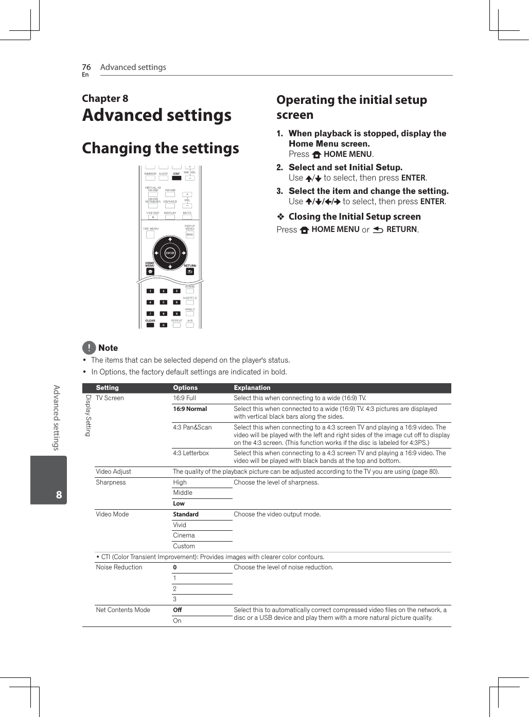 Advanced settings76EnAdvanced settings8Chapter 8Advanced settingsChanging the settingsOperating the initial setup screen1. When playback is stopped, display the Home Menu screen.Press  HOME MENU.2. Select and set Initial Setup.Use /  to select, then press ENTER.3. Select the item and change the setting.Use / / /  to select, then press ENTER.Closing the Initial Setup screenPress HOME MENU or  RETURN. Note The items that can be selected depend on the player&apos;s status. In Options, the factory default settings are indicated in bold.Setting Options ExplanationDisplay SettingTV Screen 16:9 Full Select this when connecting to a wide (16:9) TV.16:9 Normal Select this when connected to a wide (16:9) TV. 4:3 pictures are displayed with vertical black bars along the sides.4:3 Pan&amp;Scan Select this when connecting to a 4:3 screen TV and playing a 16:9 video. The video will be played with the left and right sides of the image cut off to display on the 4:3 screen. (This function works if the disc is labeled for 4:3PS.)4:3 Letterbox Select this when connecting to a 4:3 screen TV and playing a 16:9 video. The video will be played with black bands at the top and bottom.Video Adjust The quality of the playback picture can be adjusted according to the TV you are using (page 80).Sharpness High Choose the level of sharpness.MiddleLowVideo Mode Standard Choose the video output mode.VividCinemaCustom&amp;7,&amp;RORU7UDQVLHQW,PSURYHPHQW3URYLGHVLPDJHVZLWKFOHDUHUFRORUFRQWRXUVNoise Reduction 0Choose the level of noise reduction.123Net Contents Mode O Select this to automatically correct compressed video files on the network, a disc or a USB device and play them with a more natural picture quality.On