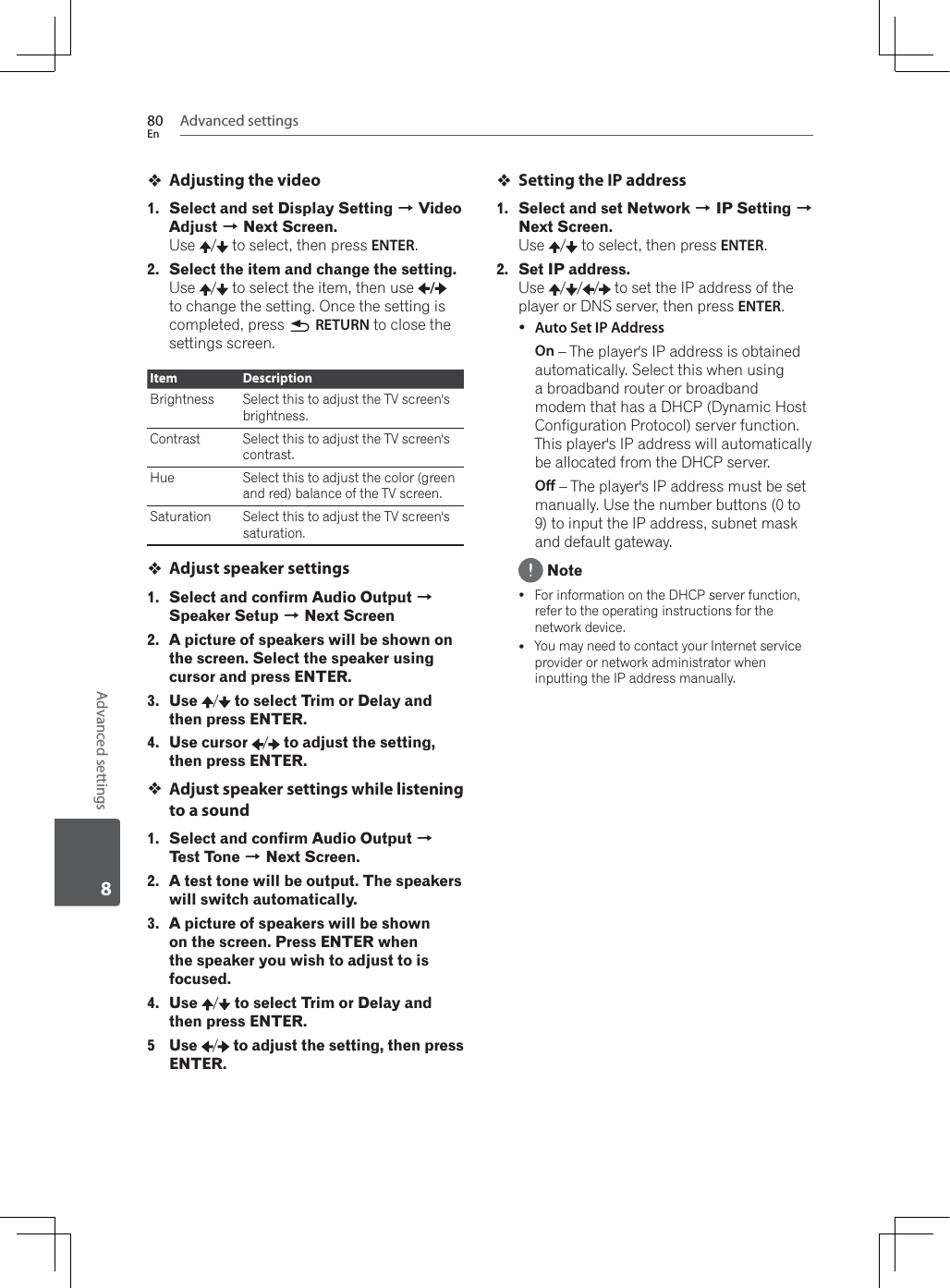 Advanced settings80EnAdvanced settings8Adjusting the video1. Select and set Display Setting A Video Adjust A Next Screen.Use /  to select, then press ENTER.2. Select the item and change the setting.Use /  to select the item, then use  /to change the setting. Once the setting is completed, press  RETURN to close the settings screen.Item DescriptionBrightness Select this to adjust the TV screen&apos;s brightness.Contrast Select this to adjust the TV screen&apos;s contrast.Hue Select this to adjust the color (green and red) balance of the TV screen.Saturation Select this to adjust the TV screen&apos;s saturation.Adjust speaker settings1. Select and confirm Audio Output ASpeaker Setup A Next Screen2. A picture of speakers will be shown on the screen. Select the speaker using cursor and press ENTER.3. Use /to select Trim or Delay and then press ENTER.4. Use cursor /to adjust the setting, then press ENTER.Adjust speaker settings while listening to a sound1. Select and confirm Audio Output ATest Tone A Next Screen.2. A test tone will be output. The speakers will switch automatically.3. A picture of speakers will be shown on the screen. Press ENTER when the speaker you wish to adjust to is focused.4. Use /to select Trim or Delay and then press ENTER.5 Use /to adjust the setting, then press ENTER.Setting the IP address1. Select and set Network A IP Setting ANext Screen.Use /  to select, then press ENTER.2. Set IP address.Use / / /  to set the IP address of the player or DNS server, then press ENTER.yAuto Set IP AddressOn – The player&apos;s IP address is obtained automatically. Select this when using a broadband router or broadband modem that has a DHCP (Dynamic Host Configuration Protocol) server function. This player&apos;s IP address will automatically be allocated from the DHCP server.O – The player&apos;s IP address must be set manually. Use the number buttons (0 to 9) to input the IP address, subnet mask and default gateway. NoteyFor information on the DHCP server function, refer to the operating instructions for the network device.yYou may need to contact your Internet service provider or network administrator when inputting the IP address manually.