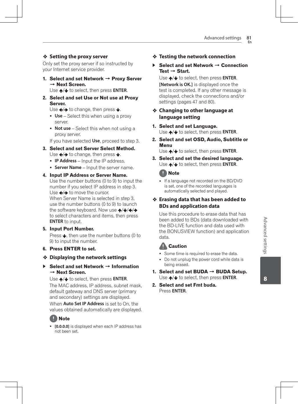 Advanced settings 81EnAdvanced settings8Setting the proxy serverOnly set the proxy server if so instructed by your Internet service provider. 1. Select and set Network A Proxy Server A Next Screen.Use /  to select, then press ENTER.2. Select and set Use or Not use at Proxy Server.Use /  to change, then press  .yUse – Select this when using a proxy server.yNot use – Select this when not using a proxy server.If you have selected Use, proceed to step 3.3. Select and set Server Select Method.Use /  to change, then press  .yIP Address – Input the IP address.yServer Name – Input the server name.4. Input IP Address or Server Name.Use the number buttons (0 to 9) to input the number if you select IP address in step 3. Use /  to move the cursor.:KHQ6HUYHU1DPHLVVHOHFWHGLQVWHSuse the number buttons (0 to 9) to launch the software keyboard. Now use  / / /to select characters and items, then press ENTER to input.5. Input Port Number.Press  , then use the number buttons (0 to 9) to input the number.6. Press ENTER to set.Displaying the network settingsSelect and set Network A Information A Next Screen.Use /  to select, then press ENTER.The MAC address, IP address, subnet mask, default gateway and DNS server (primary and secondary) settings are displayed.:KHQAuto Set IP Address is set to On, the values obtained automatically are displayed. Notey[0.0.0.0] is displayed when each IP address has not been set.Testing the network connectionSelect and set Network A Connection Test A Start.Use /  to select, then press ENTER.[Network is OK.] is displayed once the test is completed. If any other message is displayed, check the connections and/or settings (pages 47 and 80).Changing to other language at language setting1. Select and set Language.Use /  to select, then press ENTER.2. Select and set OSD, Audio, Subtitle or MenuUse /  to select, then press ENTER.3. Select and set the desired language.Use /  to select, then press ENTER. NoteyIf a language not recorded on the BD/DVD is set, one of the recorded languages is automatically selected and played.Erasing data that has been added to BDs and application dataUse this procedure to erase data that has been added to BDs (data downloaded with the BD-LIVE function and data used with WKH%21869,(:IXQFWLRQDQGDSSOLFDWLRQdata. CautionySome time is required to erase the data.yDo not unplug the power cord while data is being erased.1. Select and set BUDA A BUDA Setup.Use /  to select, then press ENTER.2. Select and set Fmt buda.Press ENTER.