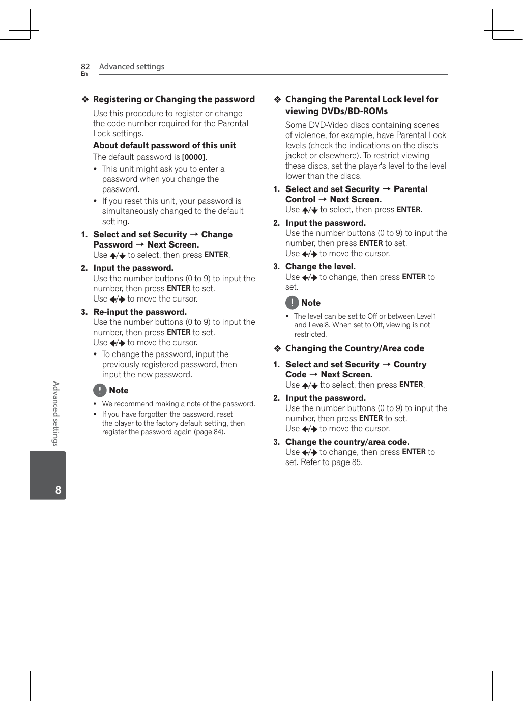Advanced settings82EnAdvanced settings8Registering or Changing the passwordUse this procedure to register or change the code number required for the Parental Lock settings.About default password of this unitThe default password is [0000].yThis unit might ask you to enter a password when you change the password.yIf you reset this unit, your password is simultaneously changed to the default setting.1. Select and set Security A Change Password A Next Screen.Use /  to select, then press ENTER.2. Input the password.Use the number buttons (0 to 9) to input the number, then press ENTER to set. Use /  to move the cursor.3. Re-input the password.Use the number buttons (0 to 9) to input the number, then press ENTER to set. Use /  to move the cursor.yTo change the password, input the previously registered password, then input the new password. Notey:HUHFRPPHQGPDNLQJDQRWHRIWKHSDVVZRUGyIf you have forgotten the password, reset the player to the factory default setting, then register the password again (page 84).Changing the Parental Lock level for viewing DVDs/BD-ROMsSome DVD-Video discs containing scenes of violence, for example, have Parental Lock levels (check the indications on the disc&apos;s jacket or elsewhere). To restrict viewing these discs, set the player&apos;s level to the level lower than the discs.1. Select and set Security A Parental Control A Next Screen.Use /  to select, then press ENTER.2. Input the password.Use the number buttons (0 to 9) to input the number, then press ENTER to set. Use /  to move the cursor.3. Change the level.Use /  to change, then press ENTER to set. NoteyThe level can be set to Off or between Level1 DQG/HYHO:KHQVHWWR2IIYLHZLQJLVQRWrestricted.Changing the Country/Area code1. Select and set Security A Country Code A Next Screen.Use /  tto select, then press ENTER.2. Input the password.Use the number buttons (0 to 9) to input the number, then press ENTER to set. Use /  to move the cursor.3. Change the country/area code.Use /  to change, then press ENTER to set. Refer to page 85.