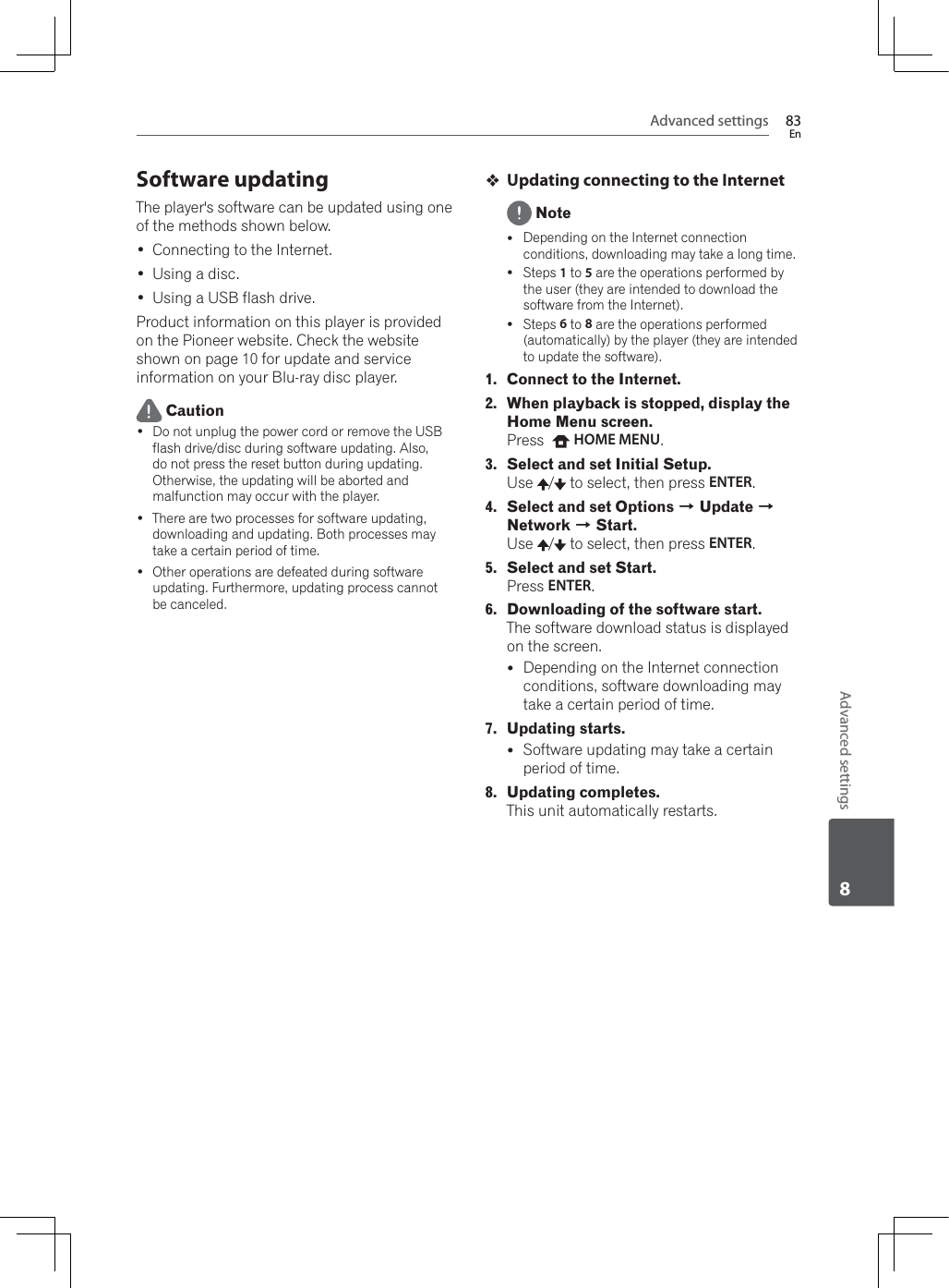 Advanced settings 83EnAdvanced settings8Software updatingThe player&apos;s software can be updated using one of the methods shown below. Connecting to the Internet. Using a disc. Using a USB flash drive.Product information on this player is provided on the Pioneer website. Check the website shown on page 10 for update and service information on your Blu-ray disc player. Caution Do not unplug the power cord or remove the USB flash drive/disc during software updating. Also, do not press the reset button during updating. Otherwise, the updating will be aborted and malfunction may occur with the player. There are two processes for software updating, downloading and updating. Both processes may take a certain period of time. Other operations are defeated during software updating. Furthermore, updating process cannot be canceled.Updating connecting to the Internet NoteyDepending on the Internet connection conditions, downloading may take a long time.ySteps 1 to 5 are the operations performed by the user (they are intended to download the software from the Internet).ySteps 6 to 8 are the operations performed (automatically) by the player (they are intended to update the software).1. Connect to the Internet.2. When playback is stopped, display the Home Menu screen.Press   HOME MENU.3. Select and set Initial Setup.Use /  to select, then press ENTER.4. Select and set Options A Update ANetwork A Start.Use /  to select, then press ENTER.5. Select and set Start.Press ENTER.6. Downloading of the software start.The software download status is displayed on the screen.yDepending on the Internet connection conditions, software downloading may take a certain period of time.7. Updating starts.ySoftware updating may take a certain period of time.8. Updating completes.This unit automatically restarts.