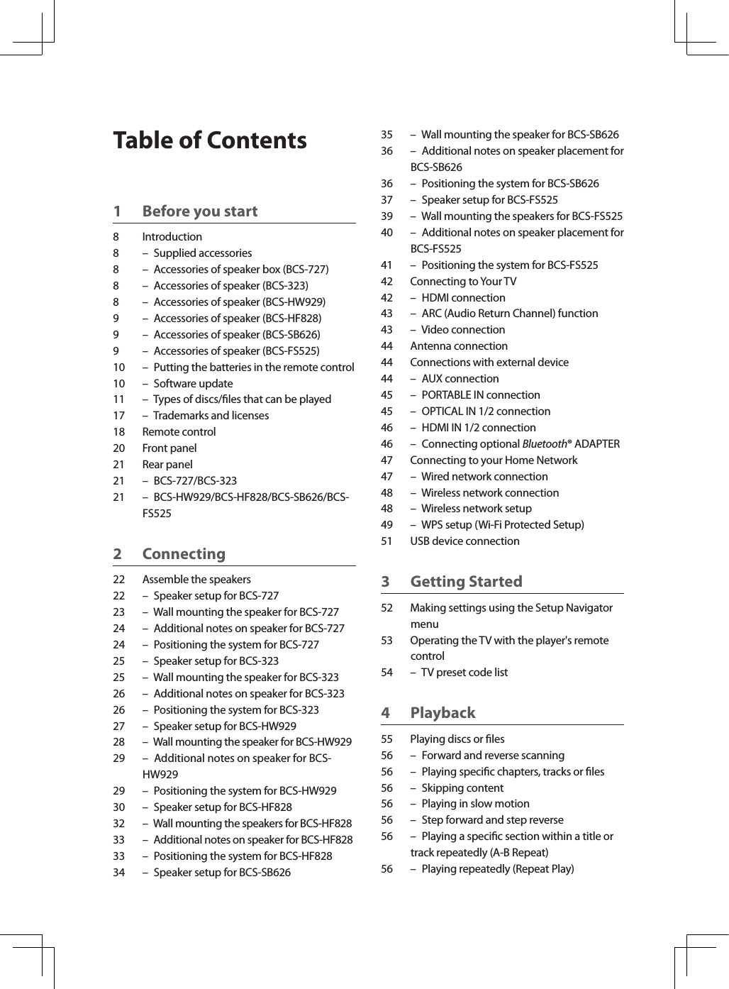 Table of Contents1 Before you start8 Introduction8 – Supplied accessories8 – Accessories of speaker box (BCS-727)8 – Accessories of speaker (BCS-323)8 – Accessories of speaker (BCS-HW929)9 – Accessories of speaker (BCS-HF828)9 – Accessories of speaker (BCS-SB626)9 – Accessories of speaker (BCS-FS525)10 – Putting the batteries in the remote control10 – Software update11 – Types of discs/les that can be played17 – Trademarks and licenses18 Remote control20 Front panel21 Rear panel21 – BCS-727/BCS-32321 – BCS-HW929/BCS-HF828/BCS-SB626/BCS-FS5252 Connecting22 Assemble the speakers22 – Speaker setup for BCS-72723 – Wall mounting the speaker for BCS-72724 – Additional notes on speaker for BCS-72724 – Positioning the system for BCS-72725 – Speaker setup for BCS-32325 – Wall mounting the speaker for BCS-32326 – Additional notes on speaker for BCS-32326 – Positioning the system for BCS-32327 – Speaker setup for BCS-HW92928 – Wall mounting the speaker for BCS-HW92929 – Additional notes on speaker for BCS-HW92929 – Positioning the system for BCS-HW92930 – Speaker setup for BCS-HF82832 – Wall mounting the speakers for BCS-HF82833 – Additional notes on speaker for BCS-HF82833 – Positioning the system for BCS-HF82834 – Speaker setup for BCS-SB62635 – Wall mounting the speaker for BCS-SB62636 – Additional notes on speaker placement for BCS-SB62636 – Positioning the system for BCS-SB62637 – Speaker setup for BCS-FS52539 – Wall mounting the speakers for BCS-FS52540 – Additional notes on speaker placement for BCS-FS52541 – Positioning the system for BCS-FS52542 Connecting to Your TV42 – HDMI connection43 – ARC (Audio Return Channel) function43 – Video connection44 Antenna connection44 Connections with external device44 – AUX connection45 – PORTABLE IN connection45 – OPTICAL IN 1/2 connection46 – HDMI IN 1/2 connection46 – Connecting optional Bluetooth® ADAPTER47 Connecting to your Home Network47 – Wired network connection48 – Wireless network connection48 – Wireless network setup49 – WPS setup (Wi-Fi Protected Setup)51 USB device connection3 Getting Started52 Making settings using the Setup Navigator menu53 Operating the TV with the player&apos;s remote control54 – TV preset code list4 Playback55 Playing discs or les56 – Forward and reverse scanning56 – Playing specic chapters, tracks or les56 – Skipping content56 – Playing in slow motion56 – Step forward and step reverse56 – Playing a specic section within a title or track repeatedly (A-B Repeat)56 – Playing repeatedly (Repeat Play)