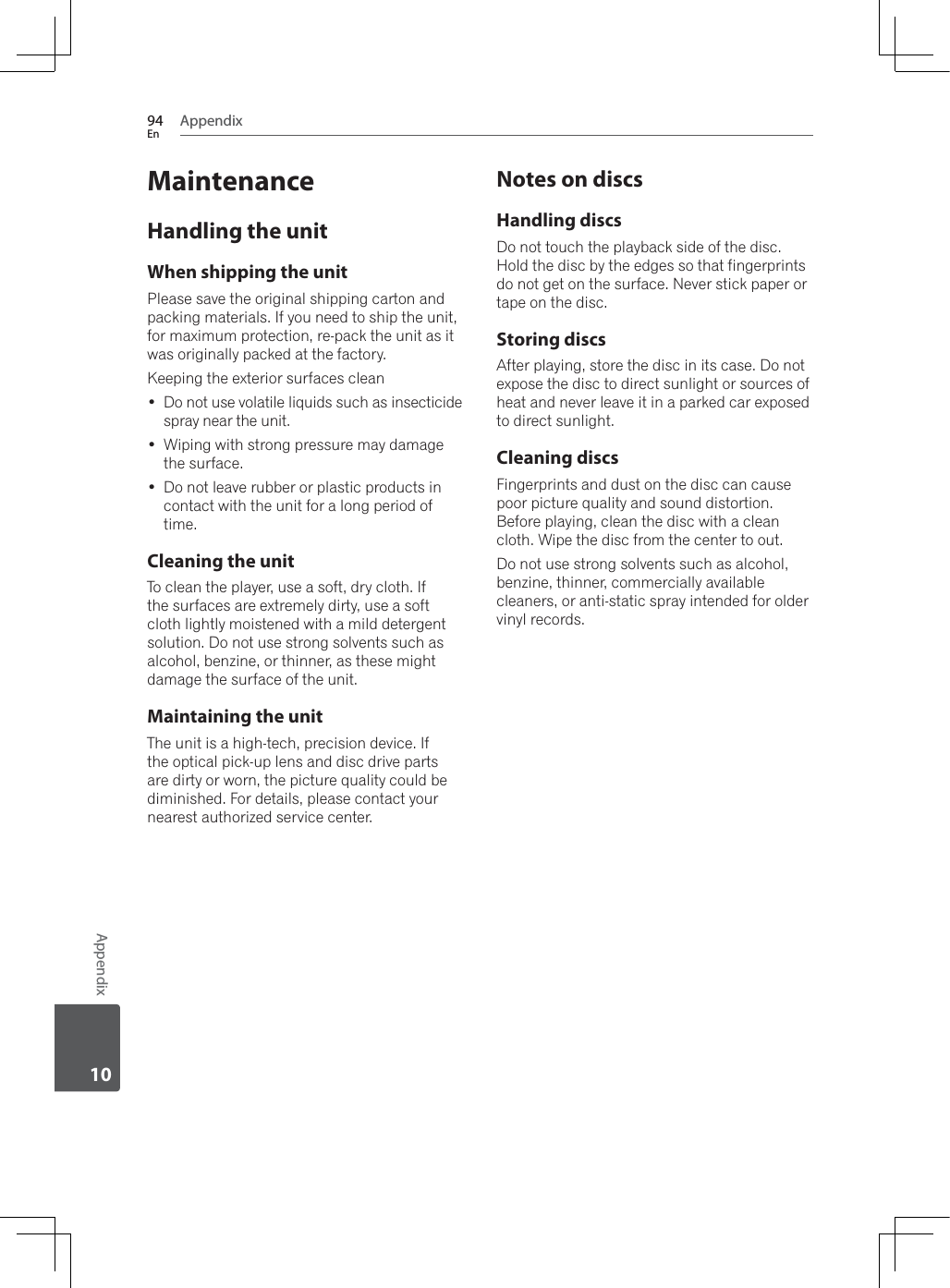 Appendix94EnAppendix10MaintenanceHandling the unitWhen shipping the unitPlease save the original shipping carton and packing materials. If you need to ship the unit, for maximum protection, re-pack the unit as it was originally packed at the factory.Keeping the exterior surfaces clean Do not use volatile liquids such as insecticide spray near the unit. :LSLQJZLWKVWURQJSUHVVXUHPD\GDPDJHthe surface. Do not leave rubber or plastic products in contact with the unit for a long period of time.Cleaning the unitTo clean the player, use a soft, dry cloth. If the surfaces are extremely dirty, use a soft cloth lightly moistened with a mild detergent solution. Do not use strong solvents such as alcohol, benzine, or thinner, as these might damage the surface of the unit.Maintaining the unitThe unit is a high-tech, precision device. If the optical pick-up lens and disc drive parts are dirty or worn, the picture quality could be diminished. For details, please contact your nearest authorized service center.Notes on discsHandling discsDo not touch the playback side of the disc. Hold the disc by the edges so that fingerprints do not get on the surface. Never stick paper or tape on the disc.Storing discsAfter playing, store the disc in its case. Do not expose the disc to direct sunlight or sources of heat and never leave it in a parked car exposed to direct sunlight.Cleaning discsFingerprints and dust on the disc can cause poor picture quality and sound distortion. Before playing, clean the disc with a clean FORWK:LSHWKHGLVFIURPWKHFHQWHUWRRXWDo not use strong solvents such as alcohol, benzine, thinner, commercially available cleaners, or anti-static spray intended for older vinyl records.