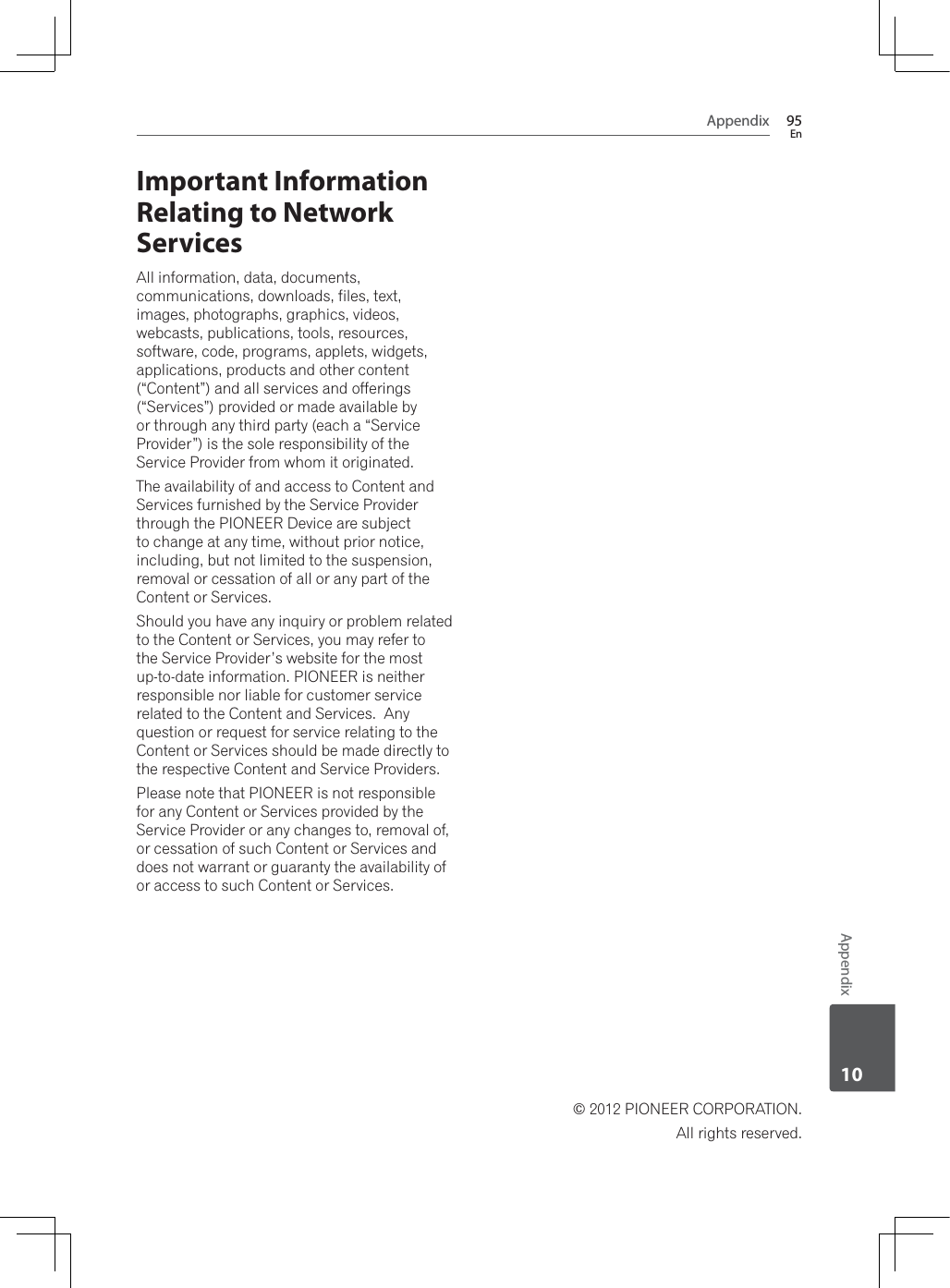 Appendix 95EnAppendix10Important Information Relating to Network ServicesAll information, data, documents, communications, downloads, files, text, images, photographs, graphics, videos, webcasts, publications, tools, resources, software, code, programs, applets, widgets, applications, products and other content(“Content”) and all services and offerings (“Services”) provided or made available by or through any third party (each a “Service Provider”) is the sole responsibility of the Service Provider from whom it originated.  The availability of and access to Content and Services furnished by the Service Provider through the PIONEER Device are subject to change at any time, without prior notice, including, but not limited to the suspension, removal or cessation of all or any part of the Content or Services. Should you have any inquiry or problem related to the Content or Services, you may refer to the Service Provider’s website for the most up-to-date information. PIONEER is neither responsible nor liable for customer service related to the Content and Services.  Any question or request for service relating to the Content or Services should be made directly to the respective Content and Service Providers. Please note that PIONEER is not responsible for any Content or Services provided by the Service Provider or any changes to, removal of, or cessation of such Content or Services and does not warrant or guaranty the availability of or access to such Content or Services.© 2012 PIONEER CORPORATION. All rights reserved.