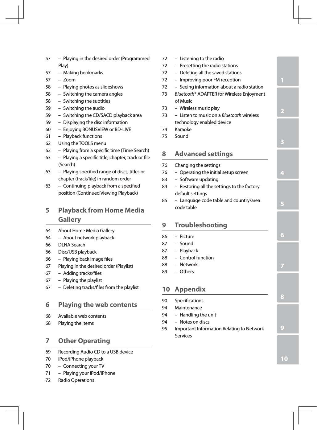 1234567891057 – Playing in the desired order (Programmed Play)57 – Making bookmarks57 – Zoom58 – Playing photos as slideshows58 – Switching the camera angles58 – Switching the subtitles59 – Switching the audio59 – Switching the CD/SACD playback area59 – Displaying the disc information60 – Enjoying BONUSVIEW or BD-LIVE61 – Playback functions62 Using the TOOLS menu62 – Playing from a specic time (Time Search)63 – Playing a specic title, chapter, track or le (Search)63 – Playing specied range of discs, titles or chapter (track/le) in random order63 – Continuing playback from a specied position (Continued Viewing Playback)5 Playback from Home Media Gallery64 About Home Media Gallery64 – About network playback66 DLNA Search66 Disc/USB playback66 – Playing back image les67 Playing in the desired order (Playlist)67 – Adding tracks/les67 – Playing the playlist67 – Deleting tracks/les from the playlist6 Playing the web contents68 Available web contents68 Playing the items7 Other Operating69 Recording Audio CD to a USB device70 iPod/iPhone playback70 – Connecting your TV71 – Playing your iPod/iPhone72 Radio Operations72 – Listening to the radio72 – Presetting the radio stations72 – Deleting all the saved stations72 – Improving poor FM reception72 – Seeing information about a radio station73 Bluetooth® ADAPTER for Wireless Enjoyment of Music73 – Wireless music play73 – Listen to music on a Bluetooth wireless technology enabled device74 Karaoke75 Sound8 Advanced settings76 Changing the settings76 – Operating the initial setup screen83 – Software updating84 – Restoring all the settings to the factory default settings85 – Language code table and country/area code table9 Troubleshooting86 – Picture87 – Sound87 – Playback88 – Control function88 – Network89 – Others10 Appendix90 Specications94 Maintenance94 – Handling the unit94 – Notes on discs95 Important Information Relating to Network Services