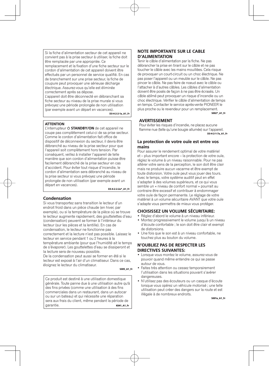 Si la fiche d’alimentation secteur de cet appareil ne convient pas à la prise secteur à utiliser, la fiche doit être remplacée par une appropriée. Ce remplacement et la fixation d’une fiche secteur sur le cordon d’alimentation de cet appareil doivent être effectués par un personnel de service qualifié. En cas de branchement sur une prise secteur, la fiche de coupure peut provoquer une sérieuse décharge électrique. Assurez-vous qu’elle est éliminée correctement après sa dépose.L’appareil doit être déconnecté en débranchant sa fiche secteur au niveau de la prise murale si vous prévoyez une période prolongée de non utilisation (par exemple avant un départ en vacances).D3-4-2-2-1a_A1_FrATTENTIONL’interrupteur 1STANDBY/ON de cet appareil ne coupe pas complètement celui-ci de sa prise secteur. Comme le cordon d’alimentation fait office de dispositif de déconnexion du secteur, il devra être débranché au niveau de la prise secteur pour que l’appareil soit complètement hors tension. Par conséquent, veillez à installer l’appareil de telle manière que son cordon d’alimentation puisse être facilement débranché de la prise secteur en cas d’accident. Pour éviter tout risque d’incendie, le cordon d’alimentation sera débranché au niveau de la prise secteur si vous prévoyez une période prolongée de non utilisation (par exemple avant un départ en vacances).D3-4-2-2-2a*_A1_FrNOTE IMPORTANTE SUR LE CABLE D’ALIMENTATIONTenir le câble d’alimentation par la fiche. Ne pas débrancher la prise en tirant sur le câble et ne pas toucher le câble avec les mains mouillées. Cela risque de provoquer un court-circuit ou un choc électrique. Ne pas poser l’appareil ou un meuble sur le câble. Ne pas pincer le câble. Ne pas faire de noeud avec le câble ou l’attacher à d’autres câbles. Les câbles d’alimentation doivent être posés de façon à ne pas être écrasés. Un câble abîmé peut provoquer un risque d’incendie ou un choc électrique. Vérifier le câble d’alimentation de temps en temps. Contacter le service après-vente PIONEER le plus proche ou le revendeur pour un remplacement.S002*_A1_FrCe produit est destiné à une utilisation domestique générale. Toute panne due à une utilisation autre qu&apos;à des fins privées (comme une utilisation à des fins commerciales dans un restaurant, dans un autocar ou sur un bateau) et qui nécessite une réparation sera aux frais du client, même pendant la période de garantie. K041_A1_FrAVERTISSEMENTPour éviter les risques d’incendie, ne placez aucune flamme nue (telle qu’une bougie allumée) sur l’appareil.D3-4-2-1-7a_A1_FrCondensationSi vous transportez sans transition le lecteur d’un endroit froid dans un pièce chaude (en hiver, par exemple), ou si la température de la pièce où se trouve le lecteur augmente rapidement, des gouttelettes d’eau (condensation) peuvent se former à l’intérieur du lecteur (sur les pièces et la lentille). En cas de condensation, le lecteur ne fonctionne pas correctement et la lecture n’est pas possible. Laissez le lecteur en service pendant 1 ou 2 heures à la température ambiante (pour que l’humidité ait le temps de s’évaporer). Les gouttelettes d’eau se dissiperont et la lecture sera de nouveau possible.De la condensation peut aussi se former en été si le lecteur est exposé à l’air d’un climatiseur. Dans ce cas, éloignez le lecteur du climatiseur.S005_A1_FrLa protection de votre ouïe est entre vos mainsPour assurer le rendement optimal de votre matériel et – plus important encore – la protection de votre ouïe, réglez le volume à un niveau raisonnable. Pour ne pas altérer votre sens de la perception, le son doit être clair mais ne produire aucun vacarme et être exempt de toute distorsion. Votre ouïe peut vous jouer des tours. Avec le temps, votre système auditif peut en effet s’adapter à des volumes supérieurs, et ce qui vous semble un « niveau de confort normal » pourrait au contraire être excessif et contribuer à endommager votre ouïe de façon permanente. Le réglage de votre matériel à un volume sécuritaire AVANT que votre ouïe s’adapte vous permettra de mieux vous protéger.CHOISISSEZ UN VOLUME SÉCURITAIRE:Réglez d’abord le volume à un niveau inférieur. Montez progressivement le volume jusqu’à un niveau d’écoute confortable ; le son doit être clair et exempt de distorsions. Une fois que le son est à un niveau confortable, ne touchez plus au bouton du volume.N’OUBLIEZ PAS DE RESPECTER LES DIRECTIVES SUIVANTES:Lorsque vous montez le volume, assurez-vous de pouvoir quand même entendre ce qui se passe autour de vous.Faites très attention ou cessez temporairement l’utilisation dans les situations pouvant s’avérer dangereuses.N’utilisez pas des écouteurs ou un casque d’écoute lorsque vous opérez un véhicule motorisé ; une telle utilisation peut créer des dangers sur la route et est illégale à de nombreux endroits.S001a_A1_Fr