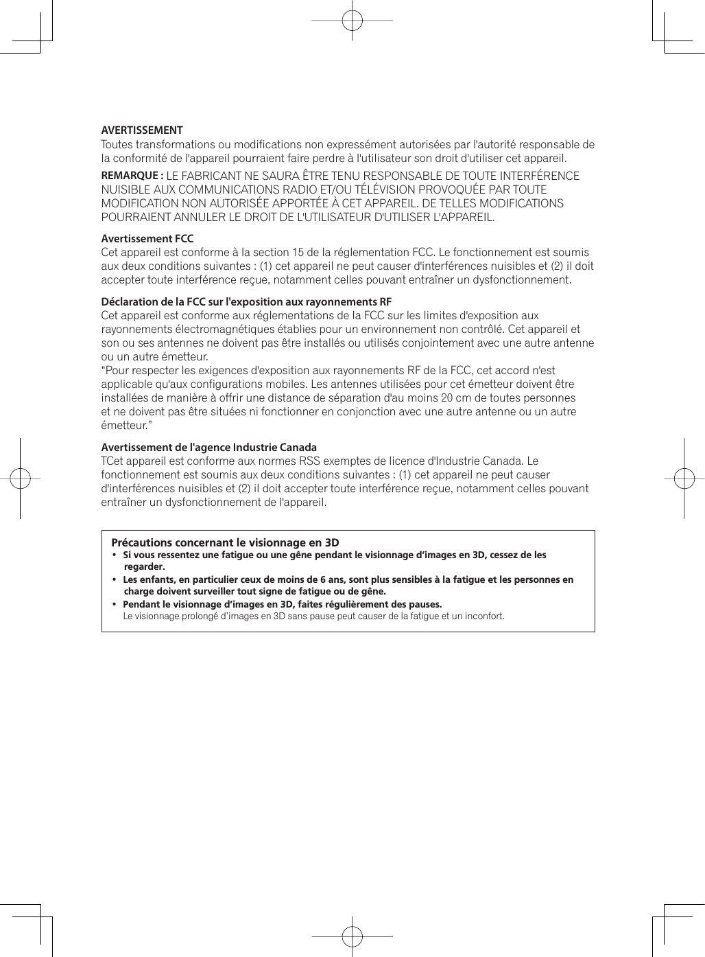 AVERTISSEMENT Toutes transformations ou modifications non expressément autorisées par l&apos;autorité responsable de la conformité de l&apos;appareil pourraient faire perdre à l&apos;utilisateur son droit d&apos;utiliser cet appareil.REMARQUE : LE FABRICANT NE SAURA ÊTRE TENU RESPONSABLE DE TOUTE INTERFÉRENCE NUISIBLE AUX COMMUNICATIONS RADIO ET/OU TÉLÉVISION PROVOQUÉE PAR TOUTE MODIFICATION NON AUTORISÉE APPORTÉE À CET APPAREIL. DE TELLES MODIFICATIONS POURRAIENT ANNULER LE DROIT DE L&apos;UTILISATEUR D&apos;UTILISER L&apos;APPAREIL.Avertissement FCCCet appareil est conforme à la section 15 de la réglementation FCC. Le fonctionnement est soumis aux deux conditions suivantes : (1) cet appareil ne peut causer d&apos;interférences nuisibles et (2) il doit accepter toute interférence reçue, notamment celles pouvant entraîner un dysfonctionnement.Déclaration de la FCC sur l&apos;exposition aux rayonnements RF Cet appareil est conforme aux réglementations de la FCC sur les limites d&apos;exposition aux rayonnements électromagnétiques établies pour un environnement non contrôlé. Cet appareil et son ou ses antennes ne doivent pas être installés ou utilisés conjointement avec une autre antenne ou un autre émetteur.“Pour respecter les exigences d&apos;exposition aux rayonnements RF de la FCC, cet accord n&apos;est applicable qu&apos;aux configurations mobiles. Les antennes utilisées pour cet émetteur doivent être installées de manière à offrir une distance de séparation d&apos;au moins 20 cm de toutes personnes et ne doivent pas être situées ni fonctionner en conjonction avec une autre antenne ou un autre émetteur.”Avertissement de l&apos;agence Industrie CanadaTCet appareil est conforme aux normes RSS exemptes de licence d&apos;Industrie Canada. Le fonctionnement est soumis aux deux conditions suivantes : (1) cet appareil ne peut causer d&apos;interférences nuisibles et (2) il doit accepter toute interférence reçue, notamment celles pouvant entraîner un dysfonctionnement de l&apos;appareil.Précautions concernant le visionnage en 3D Si vous ressentez une fatigue ou une gêne pendant le visionnage d’images en 3D, cessez de les regarder. Les enfants, en particulier ceux de moins de 6 ans, sont plus sensibles à la fatigue et les personnes en charge doivent surveiller tout signe de fatigue ou de gêne. Pendant le visionnage d’images en 3D, faites régulièrement des pauses. /HYLVLRQQDJHSURORQJpG·LPDJHVHQ&apos;VDQVSDXVHSHXWFDXVHUGHODIDWLJXHHWXQLQFRQIRUW