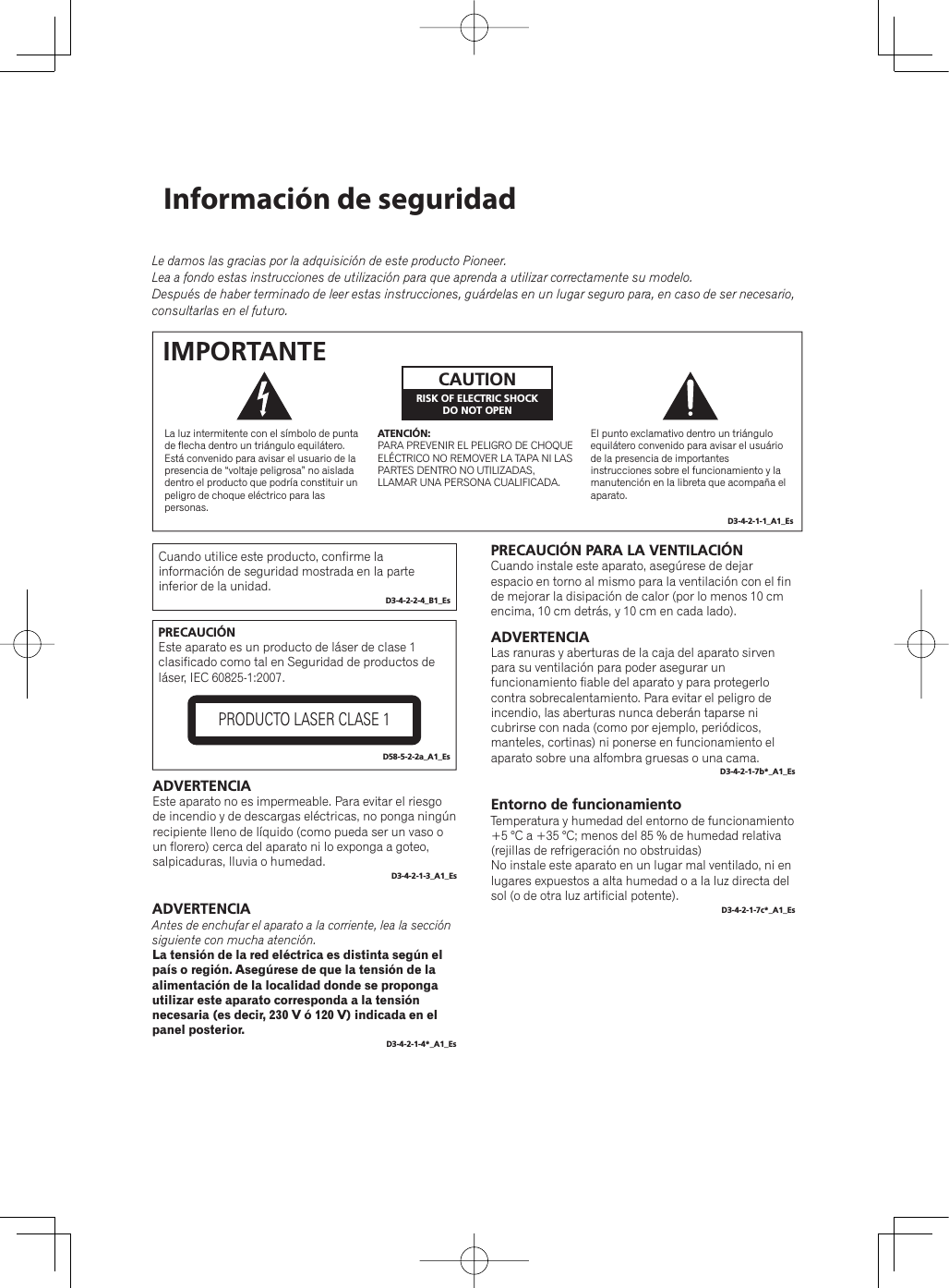 Información de seguridadLe damos las gracias por la adquisición de este producto Pioneer.Lea a fondo estas instrucciones de utilización para que aprenda a utilizar correctamente su modelo.Después de haber terminado de leer estas instrucciones, guárdelas en un lugar seguro para, en caso de ser necesario, consultarlas en el futuro.El punto exclamativo dentro un triángulo equilátero convenido para avisar el usuário de la presencia de importantes instrucciones sobre el funcionamiento y la manutención en la libreta que acompaña el aparato.La luz intermitente con el símbolo de punta de flecha dentro un triángulo equilátero. Está convenido para avisar el usuario de la presencia de “voltaje peligrosa” no aislada dentro el producto que podría constituir un peligro de choque eléctrico para las personas.ATENCIÓN:PARA PREVENIR EL PELIGRO DE CHOQUE ELÉCTRICO NO REMOVER LA TAPA NI LAS PARTES DENTRO NO UTILIZADAS, LLAMAR UNA PERSONA CUALIFICADA.CAUTIONRISK OF ELECTRIC SHOCKDO NOT OPENIMPORTANTED3-4-2-1-1_A1_EsPRECAUCIÓNEste aparato es un producto de láser de clase 1 clasificado como tal en Seguridad de productos de láser, IEC 60825-1:2007.PRODUCTO LASER CLASE 1D58-5-2-2a_A1_EsADVERTENCIAEste aparato no es impermeable. Para evitar el riesgo de incendio y de descargas eléctricas, no ponga ningún recipiente lleno de líquido (como pueda ser un vaso o un florero) cerca del aparato ni lo exponga a goteo, salpicaduras, lluvia o humedad.D3-4-2-1-3_A1_EsADVERTENCIAAntes de enchufar el aparato a la corriente, lea la sección siguiente con mucha atención.La tensión de la red eléctrica es distinta según el país o región. Asegúrese de que la tensión de la alimentación de la localidad donde se proponga utilizar este aparato corresponda a la tensión necesaria (es decir, 230 V ó 120 V) indicada en el panel posterior.D3-4-2-1-4*_A1_EsPRECAUCIÓN PARA LA VENTILACIÓNCuando instale este aparato, asegúrese de dejar espacio en torno al mismo para la ventilación con el fin de mejorar la disipación de calor (por lo menos 10 cm encima, 10 cm detrás, y 10 cm en cada lado).ADVERTENCIALas ranuras y aberturas de la caja del aparato sirven para su ventilación para poder asegurar un funcionamiento fiable del aparato y para protegerlo contra sobrecalentamiento. Para evitar el peligro de incendio, las aberturas nunca deberán taparse ni cubrirse con nada (como por ejemplo, periódicos, manteles, cortinas) ni ponerse en funcionamiento el aparato sobre una alfombra gruesas o una cama.D3-4-2-1-7b*_A1_EsEntorno de funcionamientoTemperatura y humedad del entorno de funcionamiento+5 °C a +35 °C; menos del 85 % de humedad relativa (rejillas de refrigeración no obstruidas)No instale este aparato en un lugar mal ventilado, ni en lugares expuestos a alta humedad o a la luz directa del sol (o de otra luz artificial potente).D3-4-2-1-7c*_A1_EsCuando utilice este producto, confirme la información de seguridad mostrada en la parte inferior de la unidad.D3-4-2-2-4_B1_Es