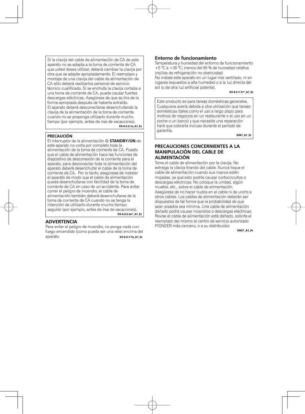 PRECAUCIÓNEl interruptor de la alimentación 1 STANDBY/ON de este aparato no corta por completo toda la alimentación de la toma de corriente de CA. Puesto que el cable de alimentación hace las funciones de dispositivo de desconexión de la corriente para el aparato, para desconectar toda la alimentación del aparato deberá desenchufar el cable de la toma de corriente de CA.  Por lo tanto, asegúrese de instalar el aparato de modo que el cable de alimentación pueda desenchufarse con facilidad de la toma de corriente de CA en caso de un accidente. Para evitar correr el peligro de incendio, el cable de alimentación también deberá desenchufarse de la toma de corriente de CA cuando no se tenga la intención de utilizarlo durante mucho tiempo seguido (por ejemplo, antes de irse de vacaciones).D3-4-2-2-2a*_A1_EsSi la clavija del cable de alimentación de CA de este aparato no se adapta a la toma de corriente de CA que usted desea utilizar, deberá cambiar la clavija por otra que se adapte apropiadamente. El reemplazo y montaje de una clavija del cable de alimentación de CA sólo deberá realizarlos personal de servicio técnico cualificado. Si se enchufa la clavija cortada a una toma de corriente de CA, puede causar fuertes descargas eléctricas. Asegúrese de que se tira de la forma apropiada después de haberla extraído.El aparato deberá desconectarse desenchufando la clavija de la alimentación de la toma de corriente cuando no se proponga utilizarlo durante mucho tiempo (por ejemplo, antes de irse de vacaciones).D3-4-2-2-1a_A1_EsEntorno de funcionamientoTemperatura y humedad del entorno de funcionamiento+5 °C a +35 °C; menos del 85 % de humedad relativa (rejillas de refrigeración no obstruidas)No instale este aparato en un lugar mal ventilado, ni en lugares expuestos a alta humedad o a la luz directa del sol (o de otra luz artificial potente).D3-4-2-1-7c*_A1_EsEste producto es para tareas domésticas generales. Cualquiera avería debida a otra utilización que tareas domésticas (tales como el uso a largo plazo para motivos de negocios en un restaurante o el uso en un coche o un barco) y que necesita una reparación hará que cobrarla incluso durante el período de garantía.K041_A1_EsPRECAUCIONES CONCERNIENTES A LA MANIPULACIÓN DEL CABLE DE ALIMENTACIÓNTome el cable de alimentación por la clavija. No extraiga la clavija tirando del cable. Nunca toque el cable de alimentación cuando sus manos estén mojadas, ya que esto podría causar cortocircuitos o descargas eléctricas. No coloque la unidad, algún mueble, etc., sobre el cable de alimentación. Asegúrese de no hacer nudos en el cable ni de unirlo a otros cables. Los cables de alimentación deberán ser dispuestos de tal forma que la probabilidad de que sean pisados sea mínima. Una cable de alimentación dañado podrá causar incendios o descargas eléctricas. Revise el cable de alimentación está dañado, solicite el reemplazo del mismo al centro de servicio autorizado PIONEER más cercano, o a su distribuidor.S002*_A1_EsADVERTENCIAPara evitar el peligro de incendio, no ponga nada con fuego encendido (como pueda ser una vela) encima del aparato.  D3-4-2-1-7a_A1_Es