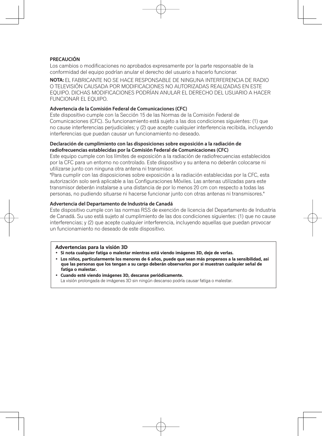 PRECAUCIÓN Los cambios o modificaciones no aprobados expresamente por la parte responsable de la conformidad del equipo podrían anular el derecho del usuario a hacerlo funcionar.NOTA: EL FABRICANTE NO SE HACE RESPONSABLE DE NINGUNA INTERFERENCIA DE RADIO O TELEVISIÓN CAUSADA POR MODIFICACIONES NO AUTORIZADAS REALIZADAS EN ESTE EQUIPO. DICHAS MODIFICACIONES PODRÍAN ANULAR EL DERECHO DEL USUARIO A HACER FUNCIONAR EL EQUIPO.Advertencia de la Comisión Federal de Comunicaciones (CFC)Este dispositivo cumple con la Sección 15 de las Normas de la Comisión Federal de Comunicaciones (CFC). Su funcionamiento está sujeto a las dos condiciones siguientes: (1) que no cause interferencias perjudiciales; y (2) que acepte cualquier interferencia recibida, incluyendo interferencias que puedan causar un funcionamiento no deseado.Declaración de cumplimiento con las disposiciones sobre exposición a la radiación de radiofrecuencias establecidas por la Comisión Federal de Comunicaciones (CFC)Este equipo cumple con los límites de exposición a la radiación de radiofrecuencias establecidos por la CFC para un entorno no controlado. Este dispositivo y su antena no deberán colocarse ni utilizarse junto con ninguna otra antena ni transmisor.&quot;Para cumplir con las disposiciones sobre exposición a la radiación establecidas por la CFC, esta autorización solo será aplicable a las Configuraciones Móviles. Las antenas utilizadas para este transmisor deberán instalarse a una distancia de por lo menos 20 cm con respecto a todas las personas, no pudiendo situarse ni hacerse funcionar junto con otras antenas ni transmisores.&quot;Advertencia del Departamento de Industria de CanadáEste dispositivo cumple con las normas RSS de exención de licencia del Departamento de Industria de Canadá. Su uso está sujeto al cumplimiento de las dos condiciones siguientes: (1) que no cause interferencias; y (2) que acepte cualquier interferencia, incluyendo aquellas que puedan provocar un funcionamiento no deseado de este dispositivo.Advertencias para la visión 3D Si nota cualquier fatiga o malestar mientras está viendo imágenes 3D, deje de verlas. Los niños, particularmente los menores de 6 años, puede que sean más propensos a la sensibilidad, así que las personas que los tengan a su cargo deberán observarlos por si muestran cualquier señal de fatiga o malestar. Cuando esté viendo imágenes 3D, descanse periódicamente. /DYLVLyQSURORQJDGDGHLPiJHQHV&apos;VLQQLQJ~QGHVFDQVRSRGUtDFDXVDUIDWLJDRPDOHVWDU