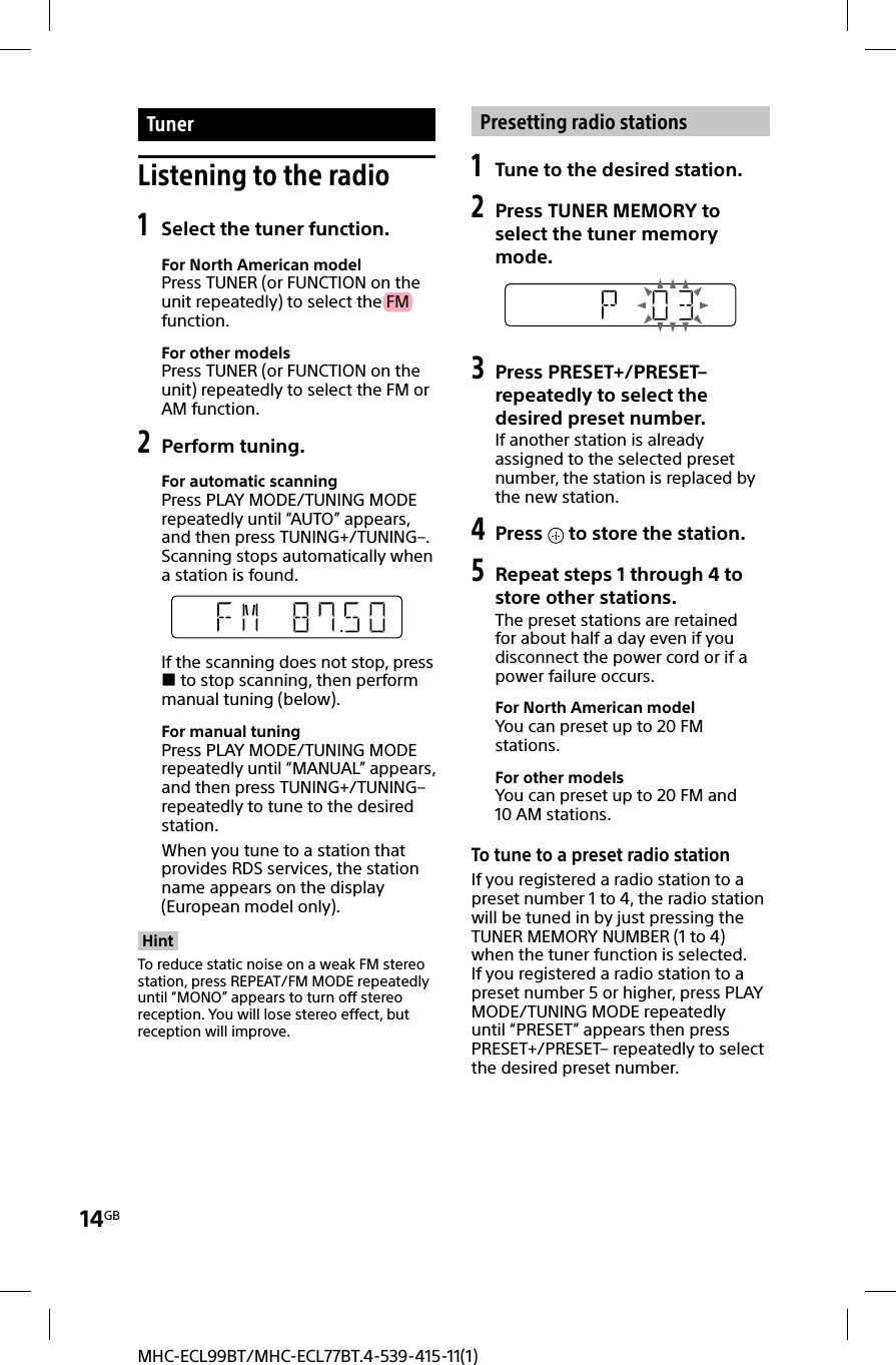 14GBMHC-ECL99BT/MHC-ECL77BT.4-539-415-11(1) Tuner Listening to the radio1 Select the tuner function.For North American modelPress TUNER (or FUNCTION on the unit repeatedly) to select the FM function.For other modelsPress TUNER (or FUNCTION on the unit) repeatedly to select the FM or AM function.2  Perform tuning.For automatic scanningPress PLAY MODE/TUNING MODE repeatedly until “AUTO” appears, and then press TUNING+/TUNING–. Scanning stops automatically when a station is found.If the scanning does not stop, press  to stop scanning, then perform manual tuning (below).For manual tuningPress PLAY MODE/TUNING MODE repeatedly until “MANUAL” appears, and then press TUNING+/TUNING– repeatedly to tune to the desired station.When you tune to a station that provides RDS services, the station name appears on the display (European model only).Hint To reduce static noise on a weak FM stereo station, press REPEAT/FM MODE repeatedly until “MONO” appears to turn off stereo reception. You will lose stereo effect, but reception will improve.Presetting radio stations1 Tune to the desired station.2  Press TUNER MEMORY to select the tuner memory mode.3 Press PRESET+/PRESET– repeatedly to select the desired preset number.If another station is already assigned to the selected preset number, the station is replaced by the new station.4 Press   to store the station.5 Repeat steps 1 through 4 to store other stations.The preset stations are retained for about half a day even if you disconnect the power cord or if a power failure occurs.For North American modelYou can preset up to 20 FM stations.For other modelsYou can preset up to 20 FM and 10AM stations. To tune to a preset radio stationIf you registered a radio station to a preset number 1 to 4, the radio station will be tuned in by just pressing the TUNER MEMORY NUMBER (1 to 4) when the tuner function is selected.If you registered a radio station to a preset number 5 or higher, press PLAY MODE/TUNING MODE repeatedly until “PRESET” appears then press PRESET+/PRESET– repeatedly to select the desired preset number.