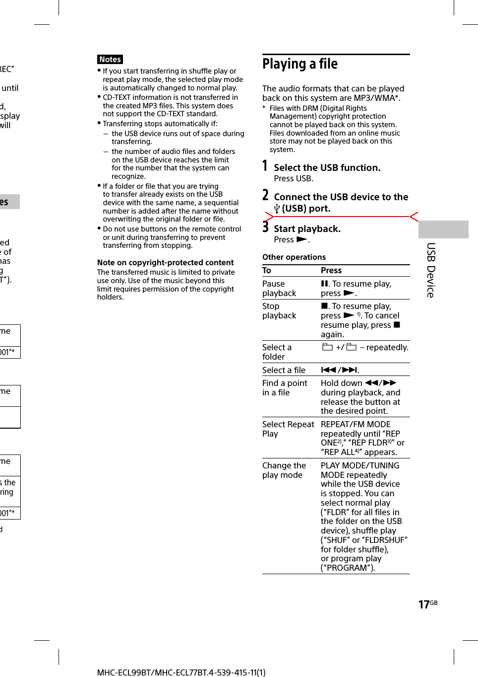 17GBUSB DeviceMHC-ECL99BT/MHC-ECL77BT.4-539-415-11(1)Notes If you start transferring in shuffle play or repeat play mode, the selected play mode is automatically changed to normal play. CD-TEXT information is not transferred in the created MP3 files. This system does not support the CD-TEXT standard. Transferring stops automatically if: the USB device runs out of space during transferring. the number of audio files and folders on the USB device reaches the limit for the number that the system can recognize. If a folder or file that you are trying to transfer already exists on the USB device with the same name, a sequential number is added after the name without overwriting the original folder or file. Do not use buttons on the remote control or unit during transferring to prevent transferring from stopping.Note on copyright-protected contentThe transferred music is limited to private use only. Use of the music beyond this limit requires permission of the copyright holders. Playing a fileThe audio formats that can be played back on this system are MP3/WMA*.*  Files with DRM (Digital Rights Management) copyright protection cannot be played back on this system.Files downloaded from an online music store may not be played back on this system.1 Select the USB function.Press USB.2 Connect the USB device to the  (USB) port.3 Start playback.Press .Other operationsTo PressPause playback. To resume play, press .Stop playback. To resume play, press  1). To cancel resume play, press  again.Select a folder  +/  – repeatedly.Select a file /.Find a point in a fileHold down / during playback, and release the button at the desired point.Select Repeat Play REPEAT/FM MODE repeatedly until “REP ONE2),” “REP FLDR3)” or “REP ALL4)” appears.Change the play mode PLAY MODE/TUNING MODE repeatedly while the USB device is stopped. You can select normal play (“FLDR” for all files in the folder on the USB device), shuffle play (“SHUF” or “FLDRSHUF” for folder shuffle), or program play (“PROGRAM”).REC” until d, splay will esed e of has g T”). me001”*memes the ring 001”*d 