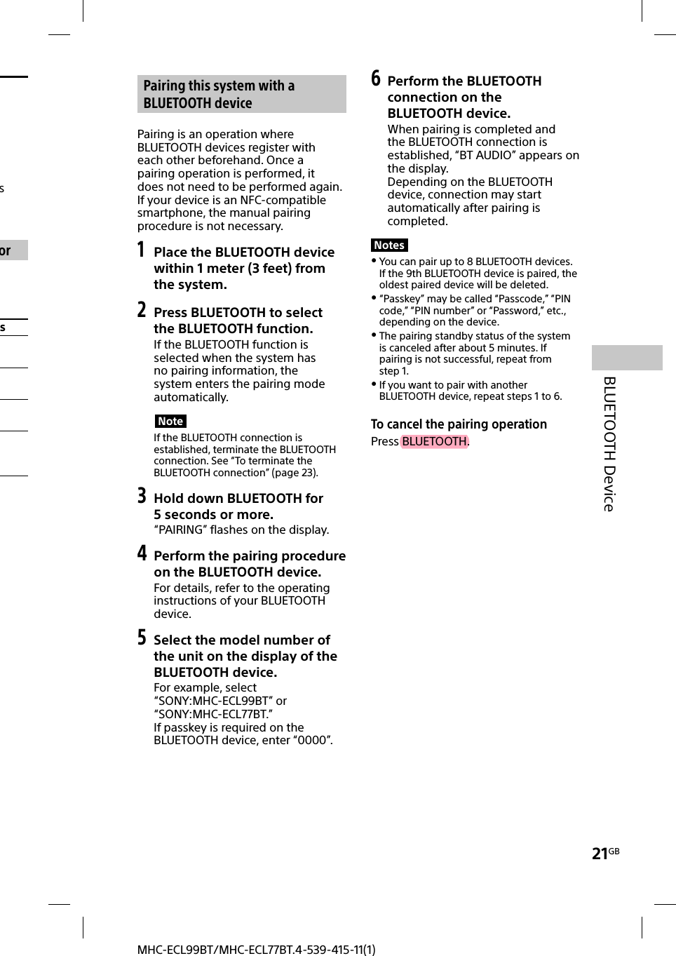 21GBBLUETOOTH DeviceMHC-ECL99BT/MHC-ECL77BT.4-539-415-11(1)s ors Pairing this system with a BLUETOOTH devicePairing is an operation where BLUETOOTH devices register with each other beforehand. Once a pairing operation is performed, it does not need to be performed again. If your device is an NFC-compatible smartphone, the manual pairing procedure is not necessary.1 Place the BLUETOOTH device within 1meter (3 feet) from the system.2  Press BLUETOOTH to select the BLUETOOTH function.If the BLUETOOTH function is selected when the system has no pairing information, the system enters the pairing mode automatically.NoteIf the BLUETOOTH connection is established, terminate the BLUETOOTH connection. See “To terminate the BLUETOOTH connection” (page23).3 Hold down BLUETOOTH for 5seconds or more.“PAIRING” flashes on the display.4 Perform the pairing procedure on the BLUETOOTH device.For details, refer to the operating instructions of your BLUETOOTH device.5 Select the model number of the unit on the display of the BLUETOOTH device.For example, select “SONY:MHC-ECL99BT” or “SONY:MHC-ECL77BT.”If passkey is required on the BLUETOOTH device, enter “0000”.6 Perform the BLUETOOTH connection on the BLUETOOTH device.When pairing is completed and the BLUETOOTH connection is established, “BT AUDIO” appears on the display.Depending on the BLUETOOTH device, connection may start automatically after pairing is completed.Notes You can pair up to 8 BLUETOOTH devices. If the 9th BLUETOOTH device is paired, the oldest paired device will be deleted. “Passkey” may be called “Passcode,” “PIN code,” “PIN number” or “Password,” etc., depending on the device. The pairing standby status of the system is canceled after about 5 minutes. If pairing is not successful, repeat from step 1. If you want to pair with another BLUETOOTH device, repeat steps 1 to 6.To cancel the pairing operationPress BLUETOOTH.
