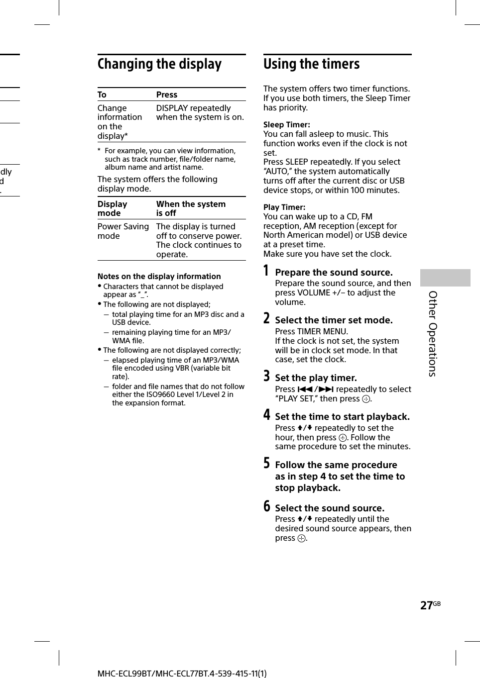 27GBOther OperationsMHC-ECL99BT/MHC-ECL77BT.4-539-415-11(1)dly d . Changing the displayTo PressChange information on the display*DISPLAY repeatedly when the system is on.*  For example, you can view information, such as track number, file/folder name, album name and artist name.The system offers the following display mode.Display modeWhen the system is offPower Saving modeThe display is turned off to conserve power. The clock continues to operate.Notes on the display information Characters that cannot be displayed appear as “_”. The following are not displayed; total playing time for an MP3 disc and a USB device. remaining playing time for an MP3/WMA file. The following are not displayed correctly; elapsed playing time of an MP3/WMA file encoded using VBR (variable bit rate). folder and file names that do not follow either the ISO9660 Level 1/Level 2 in the expansion format. Using the timersThe system offers two timer functions. If you use both timers, the Sleep Timer has priority. Sleep Timer:You can fall asleep to music. This function works even if the clock is not set.Press SLEEP repeatedly. If you select “AUTO,” the system automatically turns off after the current disc or USB device stops, or within 100minutes.Play Timer:You can wake up to a CD, FM reception, AM reception (except for North American model) or USB device at a preset time.Make sure you have set the clock.1 Prepare the sound source.Prepare the sound source, and then press VOLUME +/– to adjust the volume.2 Select the timer set mode. Press TIMER MENU.If the clock is not set, the system will be in clock set mode. In that case, set the clock.3 Set the play timer.Press / repeatedly to select “PLAY SET,” then press  .4 Set the time to start playback.Press / repeatedly to set the hour, then press  . Follow the same procedure to set the minutes.5 Follow the same procedure as in step 4 to set the time to stop playback.6 Select the sound source.Press / repeatedly until the desired sound source appears, then press  .