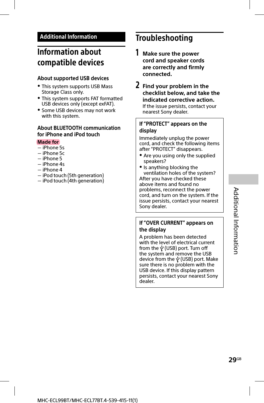29GBAdditional InformationMHC-ECL99BT/MHC-ECL77BT.4-539-415-11(1) Additional  Information Information  about compatible devicesAbout supported USB devices This system supports USB Mass Storage Class only. This system supports FAT formatted USB devices only (except exFAT). Some USB devices may not work with this system.About BLUETOOTH communication for iPhone and iPod touchMade for iPhone 5s iPhone 5c iPhone 5 iPhone 4s iPhone 4 iPod touch (5th generation) iPod touch (4th generation)Troubleshooting1 Make sure the power cord and speaker cords are correctly and firmly connected.2 Find your problem in the checklist below, and take the indicated corrective action.If the issue persists, contact your nearest Sony dealer.If “PROTECT” appears on the displayImmediately unplug the power cord, and check the following items after “PROTECT” disappears. Are you using only the supplied speakers? Is anything blocking the ventilation holes of the system?After you have checked these above items and found no problems, reconnect the power cord, and turn on the system. If the issue persists, contact your nearest Sony dealer.If “OVER CURRENT” appears on the displayA problem has been detected with the level of electrical current from the   (USB) port. Turn off the system and remove the USB device from the   (USB) port. Make sure there is no problem with the USB device. If this display pattern persists, contact your nearest Sony dealer.