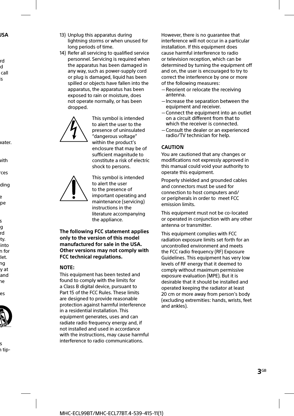 3GBMHC-ECL99BT/MHC-ECL77BT.4-539-415-11(1)USArd d call is water.with rces ding e ype s g rd ety. into n for tlet.ng y at and he es  s m tip-13)  Unplug this apparatus during lightning storms or when unused for long periods of time.14)  Refer all servicing to qualified service personnel. Servicing is required when the apparatus has been damaged in any way, such as power-supply cord or plug is damaged, liquid has been spilled or objects have fallen into the apparatus, the apparatus has been exposed to rain or moisture, does not operate normally, or has been dropped.This symbol is intended to alert the user to the presence of uninsulated “dangerous voltage” within the product’s enclosure that may be of sufficient magnitude to constitute a risk of electric shock to persons.This symbol is intended to alert the user to the presence of important operating and maintenance (servicing) instructions in the literature accompanying the appliance.The following FCC statement applies only to the version of this model manufactured for sale in the USA. Other versions may not comply with FCC technical regulations.NOTE:This equipment has been tested and found to comply with the limits for a Class B digital device, pursuant to Part 15 of the FCC Rules. These limits are designed to provide reasonable protection against harmful interference in a residential installation. This equipment generates, uses and can radiate radio frequency energy and, if not installed and used in accordance with the instructions, may cause harmful interference to radio communications.However, there is no guarantee that interference will not occur in a particular installation. If this equipment does cause harmful interference to radio or television reception, which can be determined by turning the equipment off and on, the user is encouraged to try to correct the interference by one or more of the following measures: Reorient or relocate the receiving antenna. Increase the separation between the equipment and receiver. Connect the equipment into an outlet on a circuit different from that to which the receiver is connected. Consult the dealer or an experienced radio/TV technician for help.CAUTIONYou are cautioned that any changes or modifications not expressly approved in this manual could void your authority to operate this equipment.Properly shielded and grounded cables and connectors must be used for connection to host computers and/or peripherals in order to  meet FCC emission limits.This equipment must not be co-located or operated in conjunction with any other antenna or transmitter.This equipment complies with FCC radiation exposure limits set forth for an uncontrolled environment and meets the FCC radio frequency (RF) Exposure Guidelines. This equipment has very low levels of RF energy that it deemed to comply without maximum permissive exposure evaluation (MPE). But it is desirable that it should be installed and operated keeping the radiator at least 20cm or more away from person’s body (excluding extremities: hands, wrists, feet and ankles).