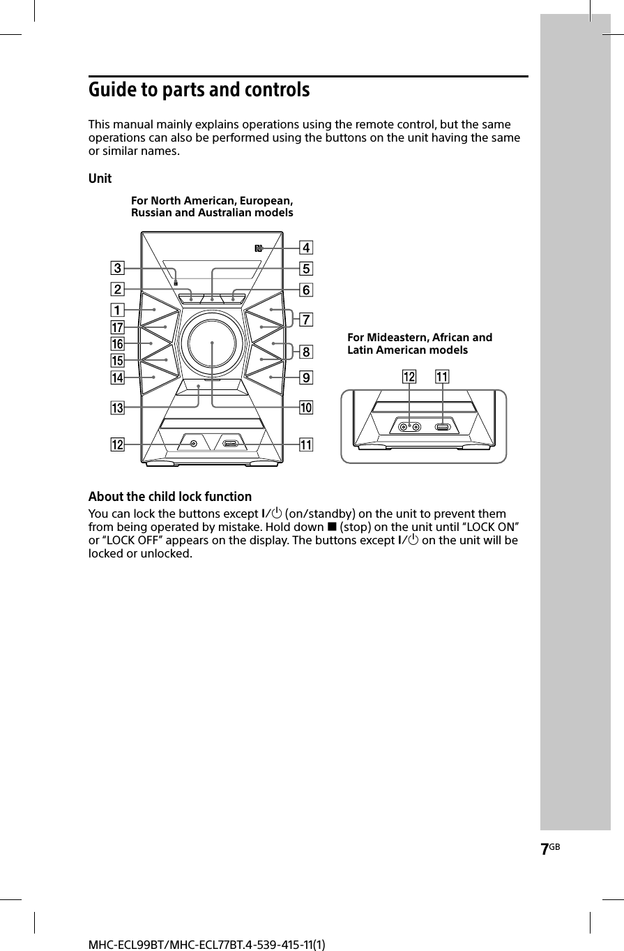 7GBMHC-ECL99BT/MHC-ECL77BT.4-539-415-11(1)Guide to parts and controlsThis manual mainly explains operations using the remote control, but the same operations can also be performed using the buttons on the unit having the same or similar names.UnitFor North American, European, Russian and Australian modelsFor Mideastern, African and Latin American modelsAbout the child lock functionYou can lock the buttons except  (on/standby) on the unit to prevent them from being operated by mistake. Hold down  (stop) on the unit until “LOCK ON” or “LOCK OFF” appears on the display. The buttons except  on the unit will be locked or unlocked.