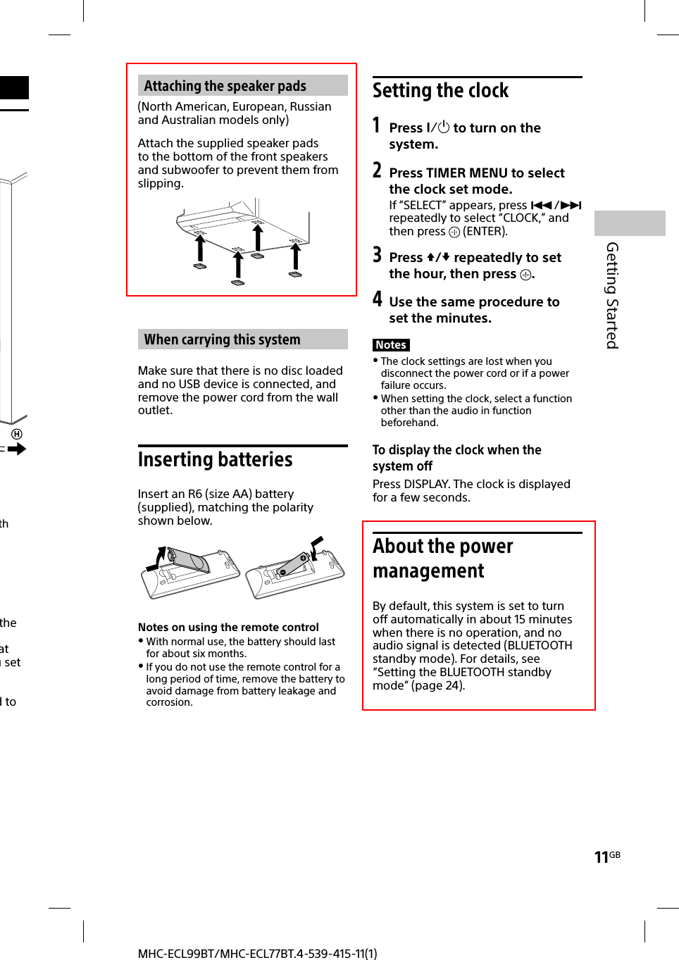 11GBGetting StartedMHC-ECL99BT/MHC-ECL77BT.4-539-415-11(1)the at u set d to th Attaching the speaker pads(North American, European, Russian and Australian models only)Attach the supplied speaker pads to the bottom of the front speakers and subwoofer to prevent them from slipping.When carrying this systemMake sure that there is no disc loaded and no USB device is connected, and remove the power cord from the wall outlet.Inserting batteriesInsert an R6 (size AA) battery (supplied), matching the polarity shown below.Notes on using the remote control With normal use, the battery should last for about six months. If you do not use the remote control for a long period of time, remove the battery to avoid damage from battery leakage and corrosion.Setting the clock1 Press  to turn on the system.2  Press TIMER MENU to select the clock set mode.If “SELECT” appears, press / repeatedly to select “CLOCK,” and then press   (ENTER).3 Press / repeatedly to set the hour, then press  .4 Use the same procedure to set the minutes.Notes The clock settings are lost when you disconnect the power cord or if a power failure occurs. When setting the clock, select a function other than the audio in function beforehand.To display the clock when the system offPress DISPLAY. The clock is displayed for a few seconds.About the power managementBy default, this system is set to turn off automatically in about 15 minutes when there is no operation, and no audio signal is detected (BLUETOOTH standby mode). For details, see “Setting the BLUETOOTH standby mode” (page24).
