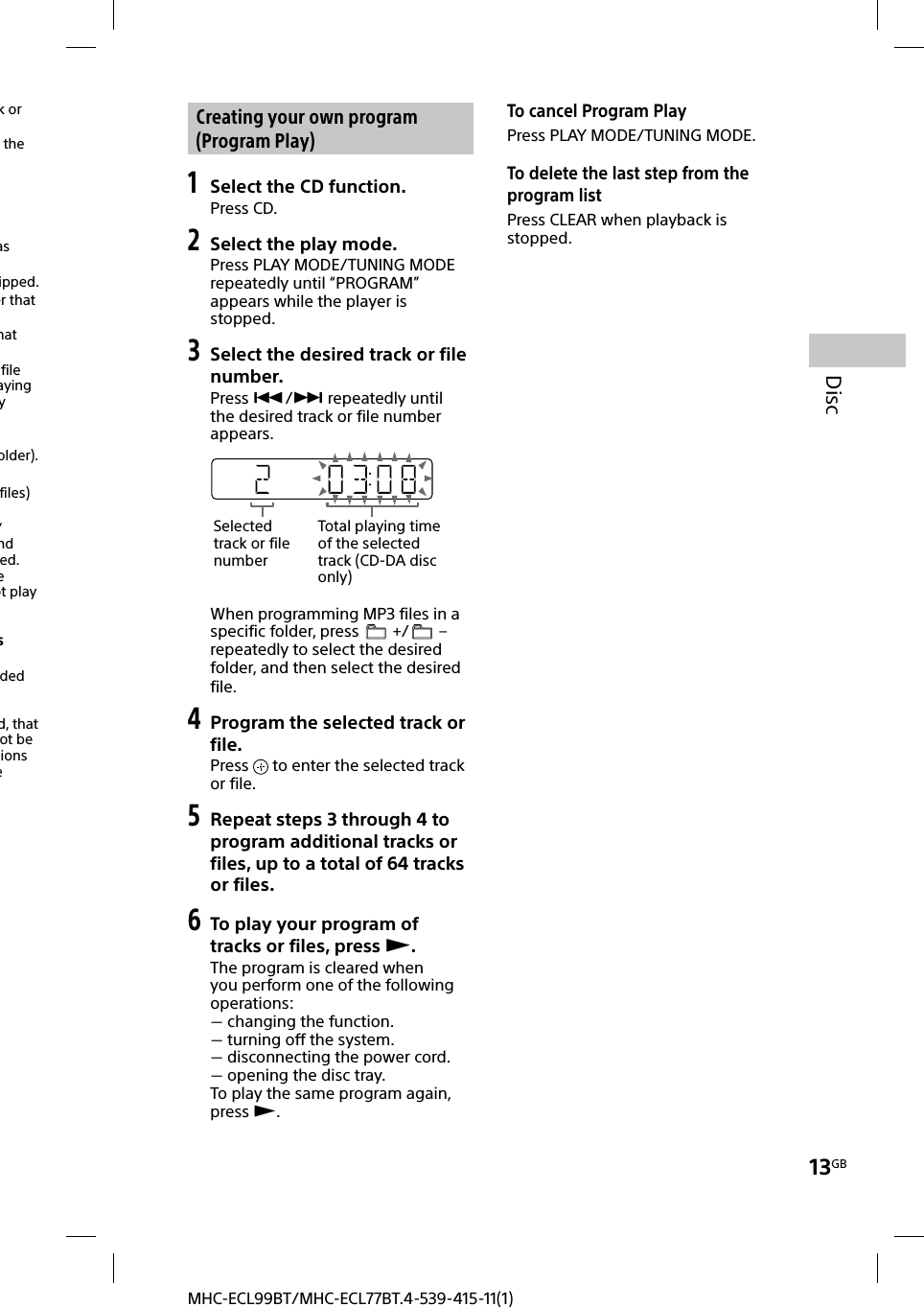 13GBDiscMHC-ECL99BT/MHC-ECL77BT.4-539-415-11(1)k or the as ipped.er that hat file aying y older).files) /nd ed. e ot play sded d, that ot be ions e  Creating your own program (Program Play)1 Select the CD function.Press CD.2 Select the play mode.Press PLAY MODE/TUNING MODE repeatedly until “PROGRAM” appears while the player is stopped.3 Select the desired track or file number.Press / repeatedly until the desired track or file number appears.Selected track or file numberTotal playing time of the selected track (CD-DA disc only)When programming MP3 files in a specific folder, press   +/  – repeatedly to select the desired folder, and then select the desired file.4 Program the selected track or file.Press   to enter the selected track or file.5 Repeat steps 3 through 4 to program additional tracks or files, up to a total of 64 tracks or files.6 To play your program of tracks or files, press .The program is cleared when you perform one of the following operations: changing the function. turning off the system. disconnecting the power cord. opening the disc tray.To play the same program again, press .To cancel Program PlayPress PLAY MODE/TUNING MODE. To delete the last step from the program listPress CLEAR when playback is stopped.