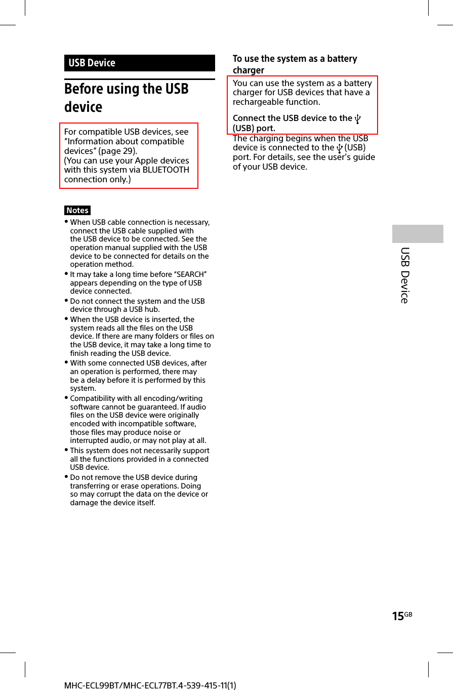 15GBUSB DeviceMHC-ECL99BT/MHC-ECL77BT.4-539-415-11(1) USB  DeviceBefore using the USB deviceFor compatible USB devices, see “Information about compatible devices” (page29). (You can use your Apple devices with this system via BLUETOOTH connection only.)Notes When USB cable connection is necessary, connect the USB cable supplied with the USB device to be connected. See the operation manual supplied with the USB device to be connected for details on the operation method. It may take a long time before “SEARCH” appears depending on the type of USB device connected. Do not connect the system and the USB device through a USB hub. When the USB device is inserted, the system reads all the files on the USB device. If there are many folders or files on the USB device, it may take a long time to finish reading the USB device. With some connected USB devices, after an operation is performed, there may be a delay before it is performed by this system. Compatibility with all encoding/writing software cannot be guaranteed. If audio files on the USB device were originally encoded with incompatible software, those files may produce noise or interrupted audio, or may not play at all. This system does not necessarily support all the functions provided in a connected USB device. Do not remove the USB device during transferring or erase operations. Doing so may corrupt the data on the device or damage the device itself.To use the system as a battery chargerYou can use the system as a battery charger for USB devices that have a rechargeable function.Connect the USB device to the   (USB) port.The charging begins when the USB device is connected to the   (USB) port. For details, see the user’s guide of your USB device.