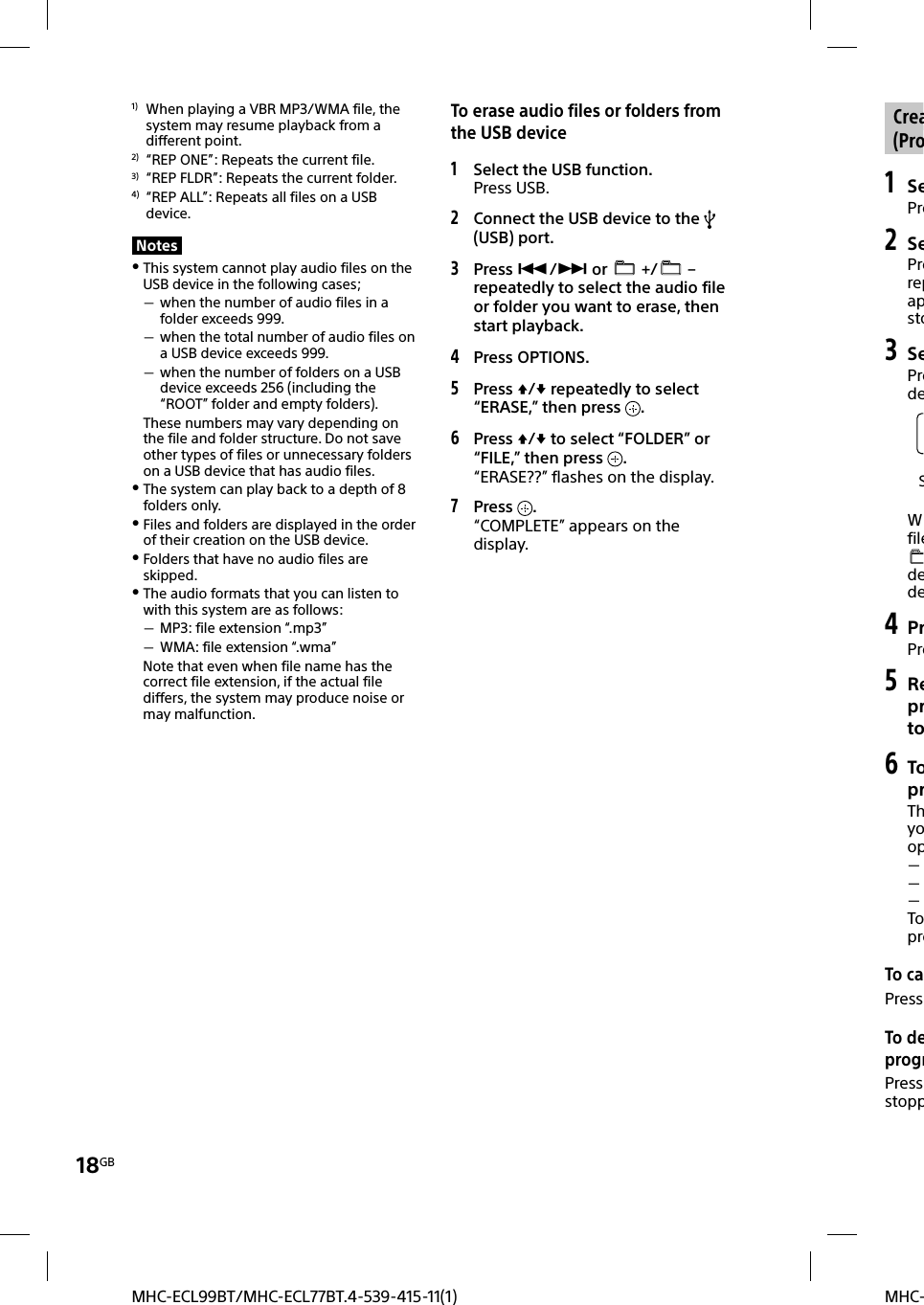 18GBMHC-MHC-ECL99BT/MHC-ECL77BT.4-539-415-11(1) Crea(Pro1 SePre2 SePrerepapsto3 SePredeSWfiledede4 PrPre5 Reprto6 ToprThyoop   TopreTo caPress  To deprogrPress stopp1)  When playing a VBR MP3/WMA file, the system may resume playback from a different point.2)  “REP ONE”: Repeats the current file.3)  “REP FLDR”: Repeats the current folder.4)  “REP ALL”: Repeats all files on a USB device.Notes This system cannot play audio files on the USB device in the following cases; when the number of audio files in a folder exceeds 999. when the total number of audio files on a USB device exceeds 999. when the number of folders on a USB device exceeds 256 (including the “ROOT” folder and empty folders).These numbers may vary depending on the file and folder structure. Do not save other types of files or unnecessary folders on a USB device that has audio files. The system can play back to a depth of 8 folders only. Files and folders are displayed in the order of their creation on the USB device. Folders that have no audio files are skipped. The audio formats that you can listen to with this system are as follows: MP3: file extension “.mp3” WMA: file extension “.wma”Note that even when file name has the correct file extension, if the actual file differs, the system may produce noise or may malfunction.To erase audio files or folders from the USB device1 Select the USB function.Press USB.2 Connect the USB device to the   (USB) port.3 Press / or   +/  – repeatedly to select the audio file or folder you want to erase, then start playback.4  Press OPTIONS.5 Press / repeatedly to select “ERASE,” then press  .6 Press / to select “FOLDER” or “FILE,” then press  .“ERASE??” flashes on the display.7 Press  .“COMPLETE” appears on the display.