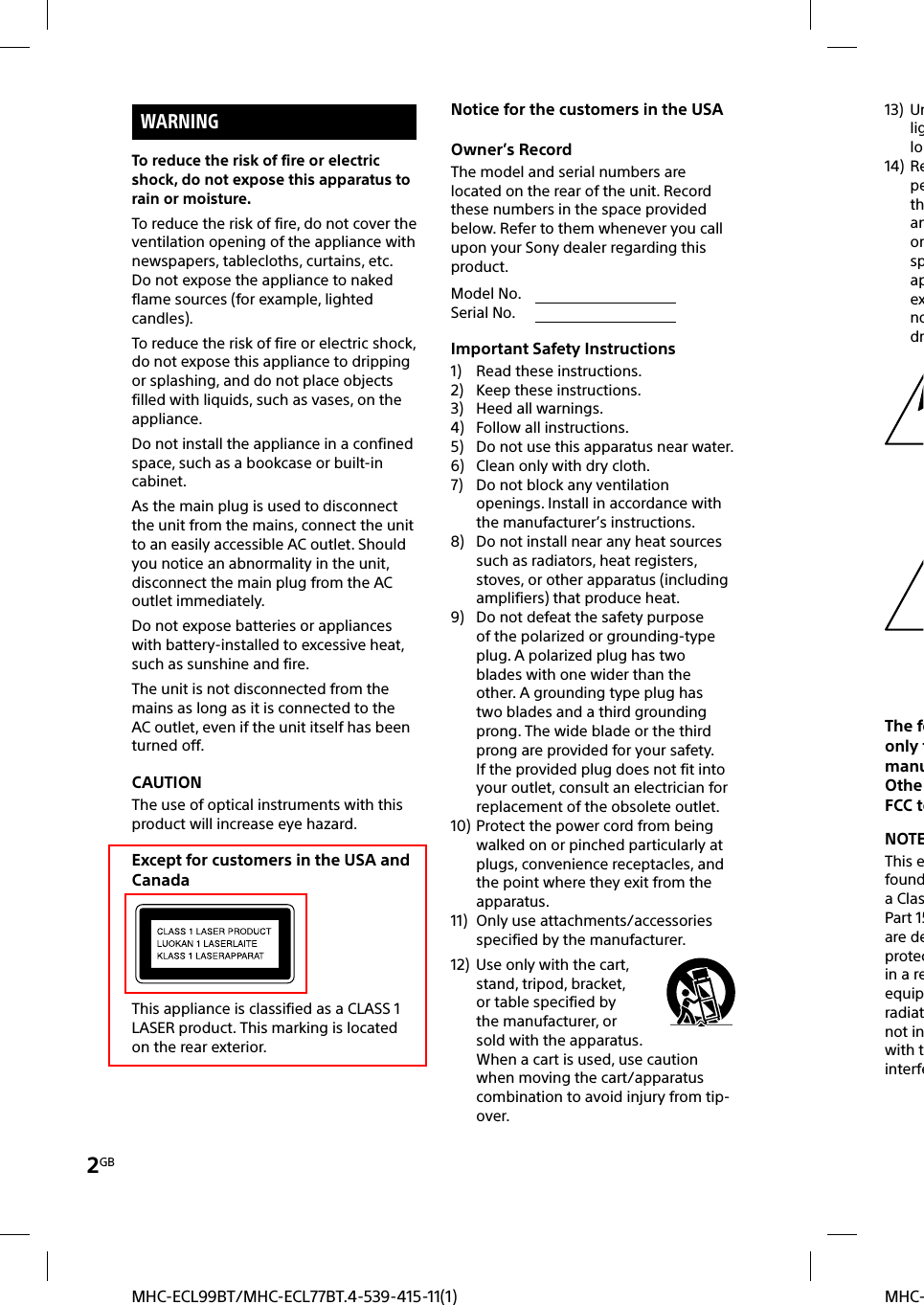 2GBMHC-MHC-ECL99BT/MHC-ECL77BT.4-539-415-11(1)WARNINGTo reduce the risk of fire or electric shock, do not expose this apparatus to rain or moisture.To reduce the risk of fire, do not cover the ventilation opening of the appliance with newspapers, tablecloths, curtains, etc.Do not expose the appliance to naked flame sources (for example, lighted candles).To reduce the risk of fire or electric shock, do not expose this appliance to dripping or splashing, and do not place objects filled with liquids, such as vases, on the appliance.Do not install the appliance in a confined space, such as a bookcase or built-in cabinet.As the main plug is used to disconnect the unit from the mains, connect the unit to an easily accessible AC outlet. Should you notice an abnormality in the unit, disconnect the main plug from the AC outlet immediately.Do not expose batteries or appliances with battery-installed to excessive heat, such as sunshine and fire.The unit is not disconnected from the mains as long as it is connected to the AC outlet, even if the unit itself has been turned off.CAUTIONThe use of optical instruments with this product will increase eye hazard.Except for customers in the USA and CanadaThis appliance is classified as a CLASS 1 LASER product. This marking is located on the rear exterior.Notice for the customers in the USAOwner’s RecordThe model and serial numbers are located on the rear of the unit. Record these numbers in the space provided below. Refer to them whenever you call upon your Sony dealer regarding this product.Model No.                                      Serial No.                                      Important Safety Instructions1)  Read these instructions.2)  Keep these instructions.3)  Heed all warnings.4)  Follow all instructions.5)  Do not use this apparatus near water.6)  Clean only with dry cloth.7)  Do not block any ventilation openings. Install in accordance with the manufacturer’s instructions.8)  Do not install near any heat sources such as radiators, heat registers, stoves, or other apparatus (including amplifiers) that produce heat.9)  Do not defeat the safety purpose of the polarized or grounding-type plug. A polarized plug has two blades with one wider than the other. A grounding type plug has two blades and a third grounding prong. The wide blade or the third prong are provided for your safety. If the provided plug does not fit into your outlet, consult an electrician for replacement of the obsolete outlet.10) Protect the power cord from being walked on or pinched particularly at plugs, convenience receptacles, and the point where they exit from the apparatus.11)  Only use attachments/accessories specified by the manufacturer.12)  Use only with the cart, stand, tripod, bracket, or table specified by the manufacturer, or sold with the apparatus. When a cart is used, use caution when moving the cart/apparatus combination to avoid injury from tip-over.13) Unliglo14) RepethanorspapexnodrThe foonly tmanuOtheFCC teNOTEThis efounda ClasPart 15are deprotecin a reequipradiatnot inwith tinterfe