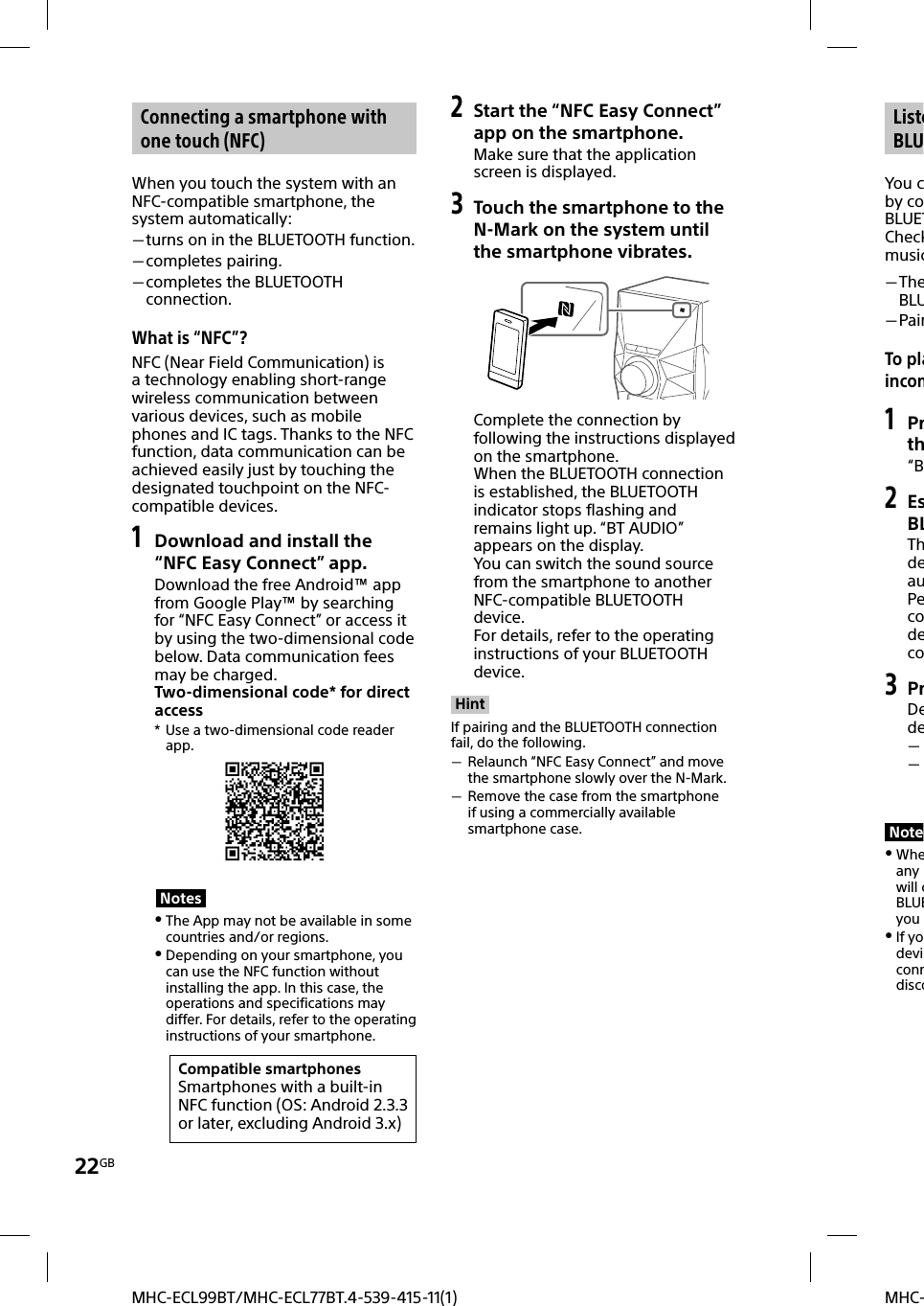 22GBMHC-MHC-ECL99BT/MHC-ECL77BT.4-539-415-11(1) Connecting a smartphone with one touch (NFC)When you touch the system with an NFC-compatible smartphone, the system automatically: turns on in the BLUETOOTH function. completes pairing. completes the BLUETOOTH connection.What is “NFC”?NFC (Near Field Communication) is a technology enabling short-range wireless communication between various devices, such as mobile phones and IC tags. Thanks to the NFC function, data communication can be achieved easily just by touching the designated touchpoint on the NFC-compatible devices.1 Download and install the “NFC Easy Connect” app.Download the free Android™ app from Google Play™ by searching for “NFC Easy Connect” or access it by using the two-dimensional code below. Data communication fees may be charged.Two-dimensional code* for direct access*  Use a two-dimensional code reader app.Notes The App may not be available in some countries and/or regions. Depending on your smartphone, you can use the NFC function without installing the app. In this case, the operations and specifications may differ. For details, refer to the operating instructions of your smartphone.Compatible smartphonesSmartphones with a built-in NFC function (OS: Android 2.3.3 or later, excluding Android 3.x)2 Start the “NFC Easy Connect” app on the smartphone.Make sure that the application screen is displayed.3  Touch the smartphone to the N-Mark on the system until the smartphone vibrates.Complete the connection by following the instructions displayed on the smartphone.When the BLUETOOTH connection is established, the BLUETOOTH indicator stops flashing and remains light up. “BT AUDIO” appears on the display.You can switch the sound source from the smartphone to another NFC-compatible BLUETOOTH device. For details, refer to the operating instructions of your BLUETOOTH device.HintIf pairing and the BLUETOOTH connection fail, do the following. Relaunch “NFC Easy Connect” and move the smartphone slowly over the N-Mark. Remove the case from the smartphone if using a commercially available smartphone case.ListeBLUYou cby coBLUETCheckmusic TheBLU PairTo plaincom1 Prth“B2 EsBLThdeauPecodeco3 PrDede  Note Wheany will cBLUEyou  If yodeviconndisco