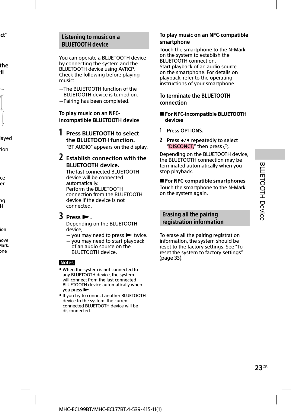 23GBBLUETOOTH DeviceMHC-ECL99BT/MHC-ECL77BT.4-539-415-11(1)ect” the til layed tion  ce er ng H ion move Mark.one Listening to music on a BLUETOOTH deviceYou can operate a BLUETOOTH device by connecting the system and the BLUETOOTH device using AVRCP.Check the following before playing music: The BLUETOOTH function of the BLUETOOTH device is turned on. Pairing has been completed.To play music on an NFC-incompatible BLUETOOTH device1 Press BLUETOOTH to select the BLUETOOTH function.“BT AUDIO” appears on the display.2 Establish connection with the BLUETOOTH device.The last connected BLUETOOTH device will be connected automatically.Perform the BLUETOOTH connection from the BLUETOOTH device if the device is not connected.3 Press .Depending on the BLUETOOTH device,  you may need to press  twice. you may need to start playback of an audio source on the BLUETOOTH device.Notes When the system is not connected to any BLUETOOTH device, the system will connect from the last connected BLUETOOTH device automatically when you press . If you try to connect another BLUETOOTH device to the system, the current connected BLUETOOTH device will be disconnected.To play music on an NFC-compatible smartphoneTouch the smartphone to the N-Mark on the system to establish the BLUETOOTH connection.Start playback of an audio source on the smartphone. For details on playback, refer to the operating instructions of your smartphone. To terminate the BLUETOOTH connection For NFC-incompatible BLUETOOTH devices1 Press OPTIONS.2 Press / repeatedly to select “DISCONCT,” then press  .Depending on the BLUETOOTH device, the BLUETOOTH connection may be terminated automatically when you stop playback. For NFC-compatible smartphonesTouch the smartphone to the N-Mark on the system again. Erasing all the pairing registration informationTo erase all the pairing registration information, the system should be reset to the factory settings. See “To reset the system to factory settings” (page33).