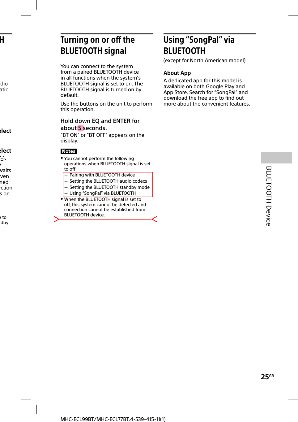 25GBBLUETOOTH DeviceMHC-ECL99BT/MHC-ECL77BT.4-539-415-11(1)H s dio atic elect elect .y waits even ned ection s on e to ndby Turning on or off the BLUETOOTH signalYou can connect to the system from a paired BLUETOOTH device in all functions when the system’s BLUETOOTH signal is set to on. The BLUETOOTH signal is turned on by default.Use the buttons on the unit to perform this operation.Hold down EQ and ENTER for about 5 seconds.“BT ON” or “BT OFF” appears on the display.Notes You cannot perform the following operations when BLUETOOTH signal is set to off: Pairing with BLUETOOTH device Setting the BLUETOOTH audio codecs Setting the BLUETOOTH standby mode Using “SongPal” via BLUETOOTH When the BLUETOOTH signal is set to off, this system cannot be detected and connection cannot be established from BLUETOOTH device. Using  “SongPal”  via BLUETOOTH(except for North American model)About AppA dedicated app for this model is available on both Google Play and App Store. Search for “SongPal” and download the free app to find out more about the convenient features.