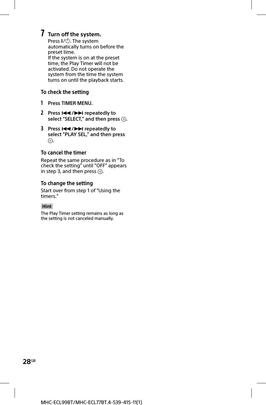 28GBMHC-ECL99BT/MHC-ECL77BT.4-539-415-11(1)7 Turn off the system.Press . The system automatically turns on before the preset time.If the system is on at the preset time, the Play Timer will not be activated. Do not operate the system from the time the system turns on until the playback starts. To check the setting1 Press TIMER MENU.2 Press / repeatedly to select “SELECT,” and then press  .3 Press / repeatedly to select “PLAY SEL,” and then press .To cancel the timerRepeat the same procedure as in “To check the setting” until “OFF” appears in step 3, and then press  .To change the settingStart over from step 1 of “Using the timers.”HintThe Play Timer setting remains as long as the setting is not canceled manually.