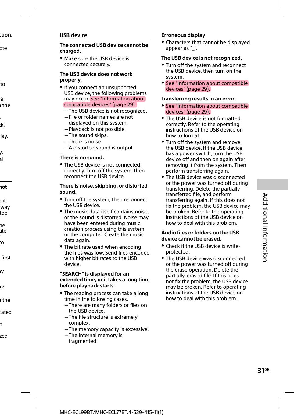 31GBAdditional InformationMHC-ECL99BT/MHC-ECL77BT.4-539-415-11(1)USB deviceThe connected USB device cannot be charged. Make sure the USB device is connected securely.The USB device does not work properly. If you connect an unsupported USB device, the following problems may occur. See “Information about compatible devices” (page 29). The USB device is not recognized. File or folder names are not displayed on this system. Playback is not possible. The sound skips. There is noise. A distorted sound is output.There is no sound. The USB device is not connected correctly. Turn off the system, then reconnect the USB device.There is noise, skipping, or distorted sound. Turn off the system, then reconnect the USB device. The music data itself contains noise, or the sound is distorted. Noise may have been entered during music creation process using this system or the computer. Create the music data again. The bit rate used when encoding the files was low. Send files encoded with higher bit rates to the USB device.“SEARCH” is displayed for an extended time, or it takes a long time before playback starts. The reading process can take a long time in the following cases. There are many folders or files on the USB device. The file structure is extremely complex. The memory capacity is excessive. The internal memory is fragmented.Erroneous display Characters that cannot be displayed appear as “_“.The USB device is not recognized. Turn off the system and reconnect the USB device, then turn on the system. See “Information about compatible devices” (page 29).Transferring results in an error. See “Information about compatible devices” (page 29). The USB device is not formatted correctly. Refer to the operating instructions of the USB device on how to format. Turn off the system and remove the USB device. If the USB device has a power switch, turn the USB device off and then on again after removing it from the system. Then perform transferring again. The USB device was disconnected or the power was turned off during transferring. Delete the partially transferred file, and perform transferring again. If this does not fix the problem, the USB device may be broken. Refer to the operating instructions of the USB device on how to deal with this problem.Audio ﬁ les or folders on the USB device cannot be erased. Check if the USB device is write-protected. The USB device was disconnected or the power was turned off during the erase operation. Delete the partially-erased file. If this does not fix the problem, the USB device may be broken. Refer to operating instructions of the USB device on how to deal with this problem.ction.n ote to nit n the n ck, play.y.al not e it.away top he ate r to  ﬁ rst ay me e the cated n zed 