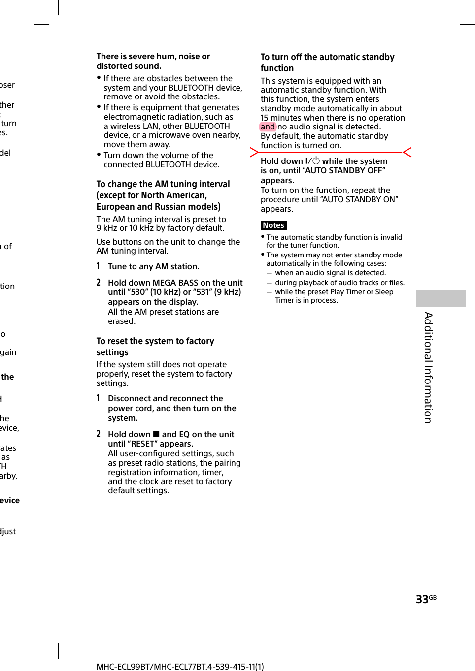 33GBAdditional InformationMHC-ECL99BT/MHC-ECL77BT.4-539-415-11(1)There is severe hum, noise or distorted sound. If there are obstacles between the system and your BLUETOOTH device, remove or avoid the obstacles. If there is equipment that generates electromagnetic radiation, such as a wireless LAN, other BLUETOOTH device, or a microwave oven nearby, move them away. Turn down the volume of the connected BLUETOOTH device.To change the AM tuning interval (except for North American, European and Russian models)The AM tuning interval is preset to 9kHz or 10 kHz by factory default.Use buttons on the unit to change the AM tuning interval.1 Tune to any AM station.2 Hold down MEGA BASS on the unit until “530” (10 kHz) or “531” (9 kHz) appears on the display.All the AM preset stations are erased. To reset the system to factory settingsIf the system still does not operate properly, reset the system to factory settings.1 Disconnect and reconnect the power cord, and then turn on the system.2 Hold down  and EQ on the unit until “RESET” appears.All user-configured settings, such as preset radio stations, the pairing registration information, timer, and the clock are reset to factory default settings. To turn off the automatic standby functionThis system is equipped with an automatic standby function. With this function, the system enters standby mode automatically in about 15minutes when there is no operation and no audio signal is detected.By default, the automatic standby function is turned on.Hold down  while the system is on, until “AUTO STANDBY OFF” appears.To turn on the function, repeat the procedure until “AUTO STANDBY ON” appears.Notes The automatic standby function is invalid for the tuner function. The system may not enter standby mode automatically in the following cases: when an audio signal is detected. during playback of audio tracks or files. while the preset Play Timer or Sleep Timer is in process.oser ther t turn es.del n of tion to gain the H he evice, rates as TH arby, evice djust 