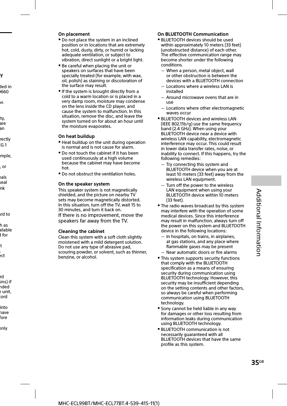 35GBAdditional InformationMHC-ECL99BT/MHC-ECL77BT.4-539-415-11(1)On placement Do not place the system in an inclined position or in locations that are extremely hot, cold, dusty, dirty, or humid or lacking adequate ventilation, or subject to vibration, direct sunlight or a bright light. Be careful when placing the unit or speakers on surfaces that have been specially treated (for example, with wax, oil, polish) as staining or discoloration of the surface may result. If the system is brought directly from a cold to a warm location or is placed in a very damp room, moisture may condense on the lens inside the CD player, and cause the system to malfunction. In this situation, remove the disc, and leave the system turned on for about an hour until the moisture evaporates.On heat buildup Heat buildup on the unit during operation is normal and is not cause for alarm. Do not touch the cabinet if it has been used continuously at a high volume because the cabinet may have become hot. Do not obstruct the ventilation holes.On the speaker systemThis speaker system is not magnetically shielded, and the picture on nearby TV sets may become magnetically distorted. In this situation, turn off the TV, wait 15 to 30 minutes, and turn it back on.If there is no improvement, move the speakers far away from the TV.Cleaning the cabinetClean this system with a soft cloth slightly moistened with a mild detergent solution. Do not use any type of abrasive pad, scouring powder, or solvent, such as thinner, benzine, or alcohol.On BLUETOOTH Communication BLUETOOTH devices should be used within approximately 10 meters (33 feet) (unobstructed distance) of each other. The effective communication range may become shorter under the following conditions. When a person, metal object, wall or other obstruction is between the devices with a BLUETOOTH connection Locations where a wireless LAN is installed Around microwave ovens that are in use Locations where other electromagnetic waves occur BLUETOOTH devices and wireless LAN (IEEE 802.11b/g) use the same frequency band (2.4 GHz). When using your BLUETOOTH device near a device with wireless LAN capability, electromagnetic interference may occur. This could result in lower data transfer rates, noise, or inability to connect. If this happens, try the following remedies: Try connecting this system and BLUETOOTH device when you are at least 10 meters (33 feet) away from the wireless LAN equipment. Turn off the power to the wireless LAN equipment when using your BLUETOOTH device within 10 meters (33 feet). The radio waves broadcast by this system may interfere with the operation of some medical devices. Since this interference may result in malfunction, always turn off the power on this system and BLUETOOTH device in the following locations: In hospitals, on trains, in airplanes, at gas stations, and any place where flammable gases may be present Near automatic doors or fire alarms This system supports security functions that comply with the BLUETOOTH specification as a means of ensuring security during communication using BLUETOOTH technology. However, this security may be insufficient depending on the setting contents and other factors, so always be careful when performing communication using BLUETOOTH technology. Sony cannot be held liable in any way for damages or other loss resulting from information leaks during communication using BLUETOOTH technology. BLUETOOTH communication is not necessarily guaranteed with all BLUETOOTH devices that have the same profile as this system.ayded in 9660 on ty, are an rectlyEG 1 mple, r, or eals sealnk ard to h as ailable d for ht , ect rd ains) if nded e unit, cord into have fore only 