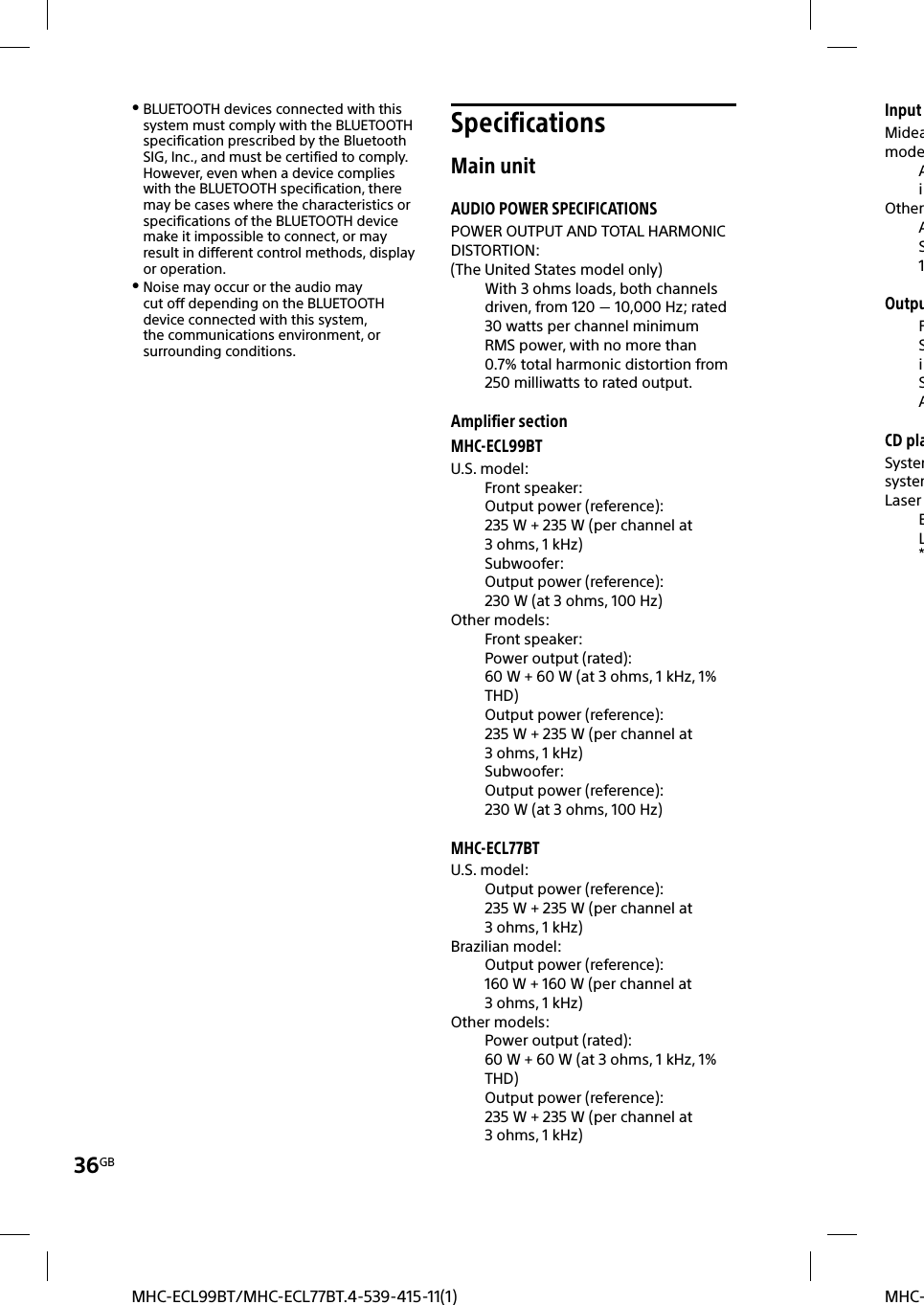 36GBMHC-MHC-ECL99BT/MHC-ECL77BT.4-539-415-11(1)InputMideamodeAiOtherAS1OutpuFSiSACD plaSystemsystemLaser EL* BLUETOOTH devices connected with this system must comply with the BLUETOOTH specification prescribed by the Bluetooth SIG, Inc., and must be certified to comply. However, even when a device complies with the BLUETOOTH specification, there may be cases where the characteristics or specifications of the BLUETOOTH device make it impossible to connect, or may result in different control methods, display or operation. Noise may occur or the audio may cut off depending on the BLUETOOTH device connected with this system, the communications environment, or surrounding conditions.SpecificationsMain unitAUDIO POWER SPECIFICATIONSPOWER OUTPUT AND TOTAL HARMONIC DISTORTION:(The United States model only)With 3ohms loads, both channels driven, from 120  10,000Hz; rated 30watts per channel minimum RMS power, with no more than 0.7% total harmonic distortion from 250milliwatts to rated output.Amplifier sectionMHC-ECL99BTU.S. model:Front speaker:Output power (reference):235 W + 235 W (per channel at 3ohms, 1 kHz)Subwoofer:Output power (reference):230 W (at 3 ohms, 100 Hz)Other models:Front speaker:Power output (rated):60 W + 60 W (at 3 ohms, 1 kHz, 1% THD)Output power (reference):235 W + 235 W (per channel at 3ohms, 1 kHz)Subwoofer:Output power (reference):230 W (at 3 ohms, 100 Hz)MHC-ECL77BTU.S. model:Output power (reference):235 W + 235 W (per channel at 3ohms, 1 kHz)Brazilian model:Output power (reference):160 W + 160 W (per channel at 3ohms, 1 kHz)Other models:Power output (rated):60 W + 60 W (at 3 ohms, 1 kHz, 1% THD)Output power (reference):235 W + 235 W (per channel at 3ohms, 1 kHz)