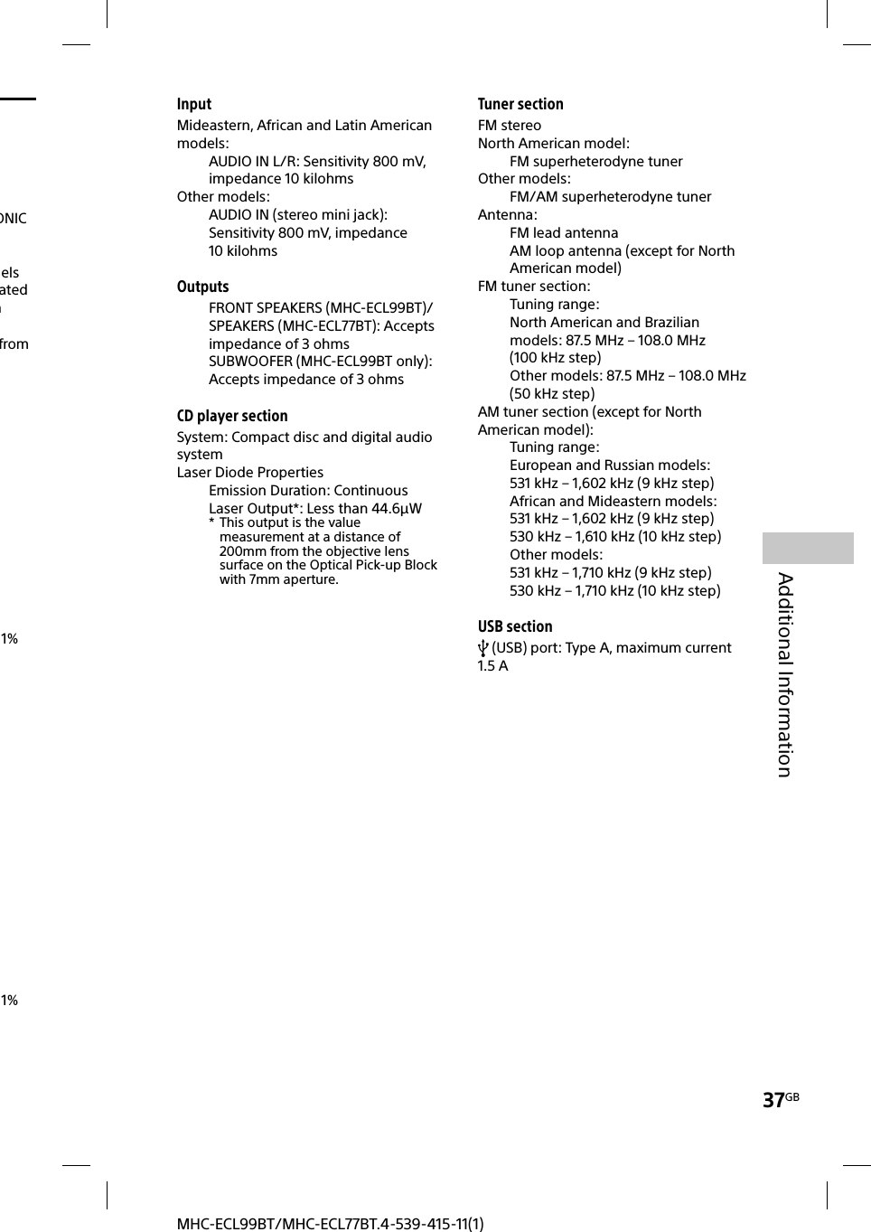 37GBAdditional InformationMHC-ECL99BT/MHC-ECL77BT.4-539-415-11(1)InputMideastern, African and Latin American models:AUDIO IN L/R: Sensitivity 800mV, impedance 10kilohmsOther models:AUDIO IN (stereo mini jack): Sensitivity 800 mV, impedance 10kilohmsOutputsFRONT SPEAKERS (MHC-ECL99BT)/SPEAKERS (MHC-ECL77BT): Accepts impedance of 3ohmsSUBWOOFER (MHC-ECL99BT only): Accepts impedance of 3ohmsCD player sectionSystem: Compact disc and digital audio systemLaser Diode PropertiesEmission Duration: ContinuousLaser Output*: Less than 44.6µW*  This output is the value measurement at a distance of 200mm from the objective lens surface on the Optical Pick-up Block with 7mm aperture.Tuner sectionFM stereoNorth American model:FM superheterodyne tunerOther models:FM/AM superheterodyne tunerAntenna:FM lead antennaAM loop antenna (except for North American model)FM tuner section:Tuning range:North American and Brazilian models: 87.5MHz – 108.0MHz (100kHz step)Other models: 87.5MHz – 108.0MHz (50kHz step)AM tuner section (except for North American model):Tuning range:European and Russian models: 531kHz – 1,602kHz (9kHz step)African and Mideastern models:531kHz – 1,602kHz (9kHz step)530kHz – 1,610kHz (10kHz step)Other models:531kHz – 1,710kHz (9kHz step)530kHz – 1,710kHz (10kHz step)USB section (USB) port: Type A, maximum current 1.5AONIC nels ated m from 1% 1% 
