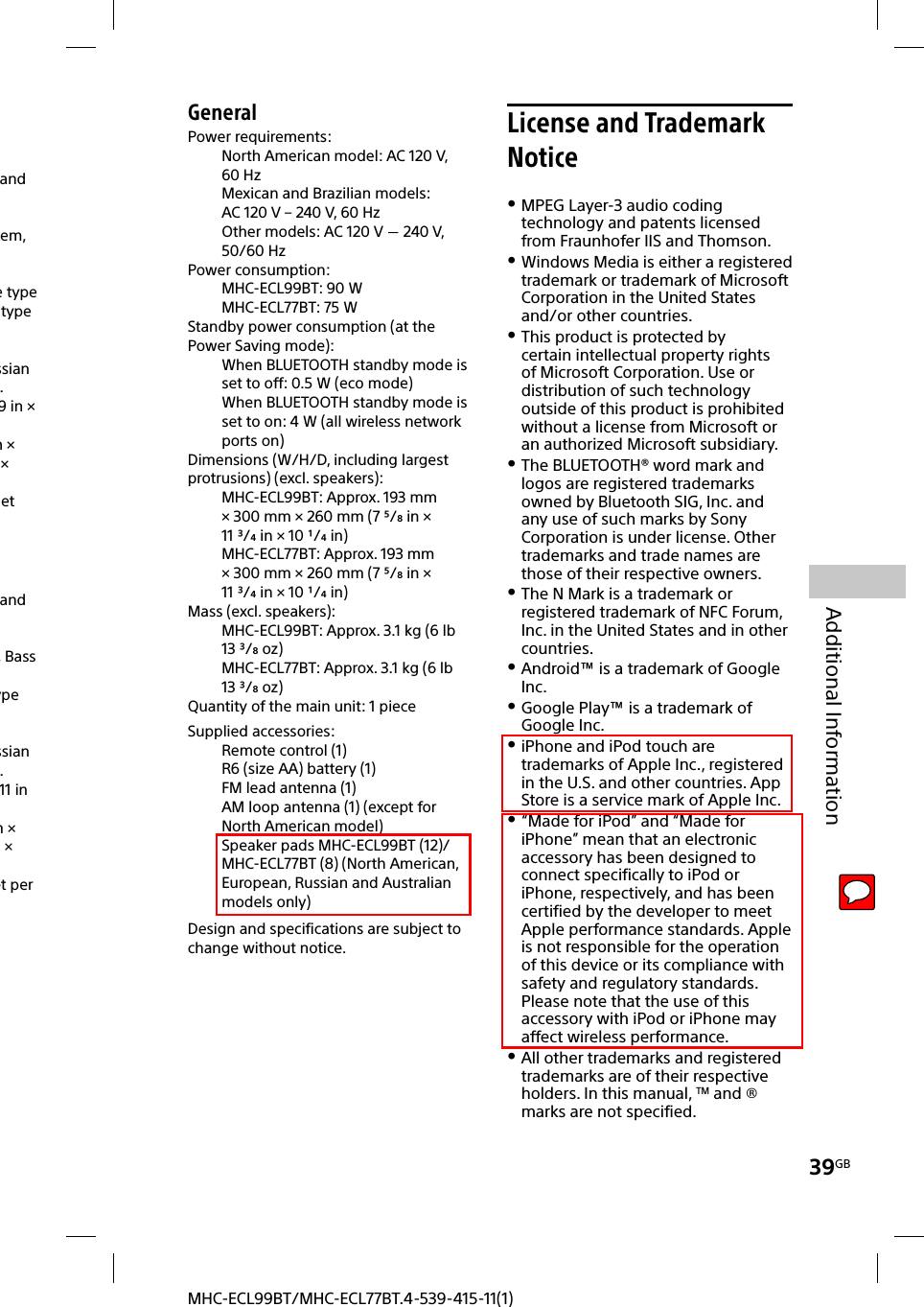 39GBAdditional InformationMHC-ECL99BT/MHC-ECL77BT.4-539-415-11(1)and em, e typetypessian . 9in × m × × et and , Bass ypessian . 11in m ×  × et per GeneralPower requirements: North American model: AC 120V, 60 HzMexican and Brazilian models: AC120V – 240V, 60HzOther models: AC 120V  240V, 50/60HzPower consumption:MHC-ECL99BT: 90WMHC-ECL77BT: 75WStandby power consumption (at the Power Saving mode):When BLUETOOTH standby mode is set to off: 0.5W (eco mode)When BLUETOOTH standby mode is set to on: 4W (all wireless network ports on)Dimensions (W/H/D, including largest protrusions) (excl. speakers):MHC-ECL99BT: Approx. 193mm × 300mm × 260mm (7 /in × 11/in × 10 /in)MHC-ECL77BT: Approx. 193mm × 300mm × 260mm (7 /in × 11/in × 10 /in)Mass (excl. speakers):MHC-ECL99BT: Approx. 3.1kg (6lb 13 /oz)MHC-ECL77BT: Approx. 3.1kg (6lb 13 /oz)Quantity of the main unit: 1 pieceSupplied accessories: Remote control (1)R6 (size AA) battery (1)FM lead antenna (1)AM loop antenna (1) (except for North American model)Speaker pads MHC-ECL99BT (12)/MHC-ECL77BT (8) (North American, European, Russian and Australian models only)Design and specifications are subject to change without notice.License and Trademark Notice MPEG Layer-3 audio coding technology and patents licensed from Fraunhofer IIS and Thomson. Windows Media is either a registered trademark or trademark of Microsoft Corporation in the United States and/or other countries. This product is protected by certain intellectual property rights of Microsoft Corporation. Use or distribution of such technology outside of this product is prohibited without a license from Microsoft or an authorized Microsoft subsidiary. The BLUETOOTH® word mark and logos are registered trademarks owned by Bluetooth SIG, Inc. and any use of such marks by Sony Corporation is under license. Other trademarks and trade names are those of their respective owners. The N Mark is a trademark or registered trademark of NFC Forum, Inc. in the United States and in other countries. Android™ is a trademark of Google Inc. Google Play™ is a trademark of Google Inc. iPhone and iPod touch are trademarks of Apple Inc., registered in the U.S. and other countries. App Store is a service mark of Apple Inc. “Made for iPod” and “Made for iPhone” mean that an electronic accessory has been designed to connect specifically to iPod or iPhone, respectively, and has been certified by the developer to meet Apple performance standards. Apple is not responsible for the operation of this device or its compliance with safety and regulatory standards. Please note that the use of this accessory with iPod or iPhone may affect wireless performance. All other trademarks and registered trademarks are of their respective holders. In this manual, TM and ® marks are not specified.