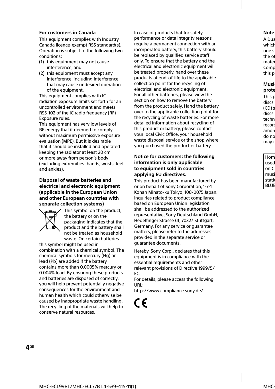 4GBMHC-MHC-ECL99BT/MHC-ECL77BT.4-539-415-11(1)For customers in CanadaThis equipment complies with Industry Canada licence-exempt RSS standard(s). Operation is subject to the following two conditions: (1)  this equipment may not cause interference, and(2)  this equipment must accept any interference, including interference that may cause undesired operation of the equipment.This equipment complies with IC radiation exposure limits set forth for an uncontrolled environment and meets RSS-102 of the IC radio frequency (RF) Exposure rules.This equipment has very low levels of RF energy that it deemed to comply without maximum permissive exposure evaluation (MPE). But it is desirable that it should be installed and operated keeping the radiator at least 20 cm or more away from person’s body (excluding extremities: hands, wrists, feet and ankles).Disposal of waste batteries and electrical and electronic equipment (applicable in the European Union and other European countries with separate collection systems)This symbol on the product, the battery or on the packaging indicates that the product and the battery shall not be treated as household waste. On certain batteries this symbol might be used in combination with a chemical symbol. The chemical symbols for mercury (Hg) or lead (Pb) are added if the battery contains more than 0.0005% mercury or 0.004% lead. By ensuring these products and batteries are disposed of correctly, you will help prevent potentially negative consequences for the environment and human health which could otherwise be caused by inappropriate waste handling. The recycling of the materials will help to conserve natural resources. In case of products that for safety, performance or data integrity reasons require a permanent connection with an incorporated battery, this battery should be replaced by qualified service staff only. To ensure that the battery and the electrical and electronic equipment will be treated properly, hand over these products at end-of-life to the applicable collection point for the recycling of electrical and electronic equipment. For all other batteries, please view the section on how to remove the battery from the product safely. Hand the battery over to the applicable collection point for the recycling of waste batteries. For more detailed information about recycling of this product or battery, please contact your local Civic Office, your household waste disposal service or the shop where you purchased the product or battery.Notice for customers: the following information is only applicable to equipment sold in countries applying EU directives.This product has been manufactured by or on behalf of Sony Corporation, 1-7-1 Konan Minato-ku Tokyo, 108-0075 Japan. Inquiries related to product compliance based on European Union legislation shall be addressed to the authorized representative, Sony Deutschland GmbH, Hedelfinger Strasse 61, 70327 Stuttgart, Germany. For any service or guarantee matters, please refer to the addresses provided in the separate service or guarantee documents.Hereby, Sony Corp., declares that this equipment is in compliance with the essential requirements and other relevant provisions of Directive 1999/5/EC.For details, please access the followingURL:http://www.compliance.sony.de/Note A Duawhichone sithe otmaterCompthis pMusicproteThis pdiscs t(CD) sdiscs technrecordamondo nomay nHomusedon CDmusistatioBLUE