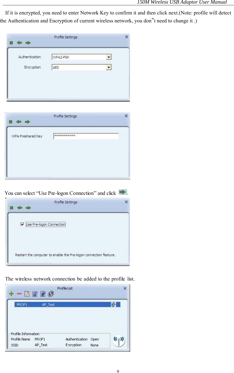 150M Wireless USB Adaptor User Manual 9 If it is encrypted, you need to enter Network Key to confirm it and then click next.(Note: profile will detect the Authentication and Encryption of current wireless network, you don‟t need to change it .)      You can select “Use Pre-logon Connection” and click .   The wireless network connection be added to the profile list.   
