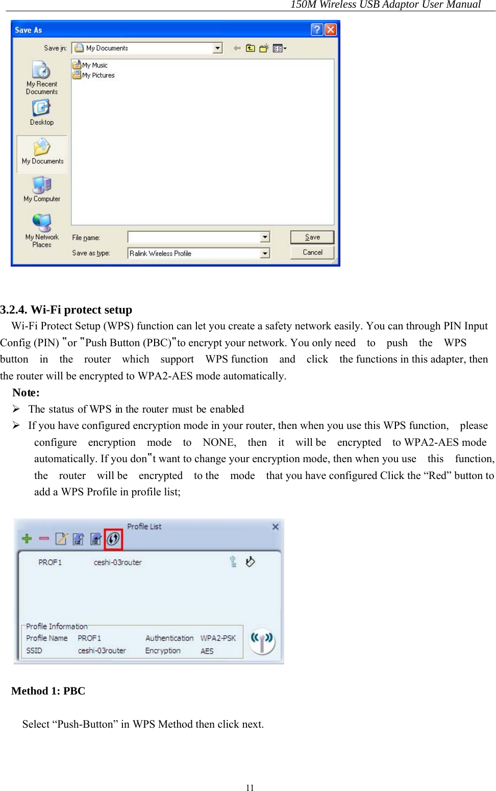 150M Wireless USB Adaptor User Manual 11    3.2.4. Wi-Fi protect setup Wi-Fi Protect Setup (WPS) function can let you create a safety network easily. You can through PIN Input Config (PIN) ‟or ‟Push Button (PBC)‟to encrypt your network. You only need  to  push  the  WPS  button  in  the  router  which  support  WPS function  and  click  the functions in this adapter, then the router will be encrypted to WPA2-AES mode automatically. Note:   The status of WPS in the router must be enabled   If you have configured encryption mode in your router, then when you use this WPS function,    please   configure  encryption  mode  to  NONE,  then  it  will be  encrypted  to WPA2-AES mode automatically. If you don‟t want to change your encryption mode, then when you use    this    function, the  router  will be  encrypted  to the  mode  that you have configured Click the “Red” button to add a WPS Profile in profile list;    Method 1: PBC  Select “Push-Button” in WPS Method then click next.  