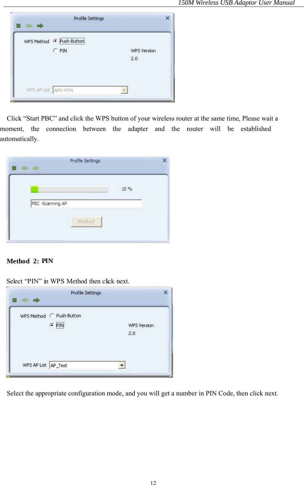 150M Wireless USB Adaptor User Manual 12   Click “Start PBC” and click the WPS button of your wireless router at the same time, Please wait a   moment,  the  connection  between  the  adapter  and  the  router  will  be  established automatically.    Method  2: PIN  Select “PIN” in WPS Method then click next.   Select the appropriate configuration mode, and you will get a number in PIN Code, then click next.    