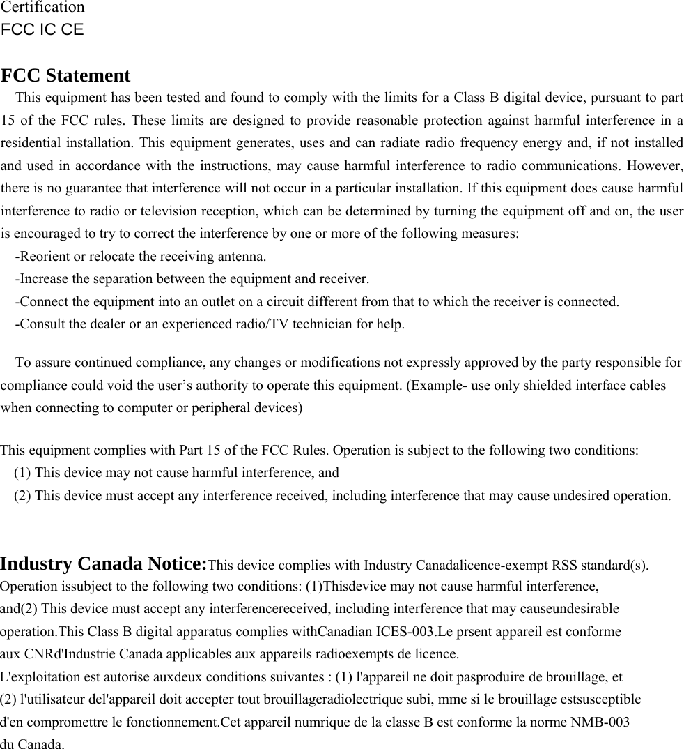    Certification FCC IC CE  FCC Statement This equipment has been tested and found to comply with the limits for a Class B digital device, pursuant to part 15 of the FCC rules. These limits are designed to provide reasonable protection against harmful interference in a residential installation. This equipment generates, uses and can radiate radio frequency energy and, if not installed and used in accordance with the instructions, may cause harmful interference to radio communications. However, there is no guarantee that interference will not occur in a particular installation. If this equipment does cause harmful interference to radio or television reception, which can be determined by turning the equipment off and on, the user is encouraged to try to correct the interference by one or more of the following measures: -Reorient or relocate the receiving antenna. -Increase the separation between the equipment and receiver. -Connect the equipment into an outlet on a circuit different from that to which the receiver is connected. -Consult the dealer or an experienced radio/TV technician for help. To assure continued compliance, any changes or modifications not expressly approved by the party responsible for compliance could void the user’s authority to operate this equipment. (Example- use only shielded interface cables when connecting to computer or peripheral devices)  This equipment complies with Part 15 of the FCC Rules. Operation is subject to the following two conditions: (1) This device may not cause harmful interference, and (2) This device must accept any interference received, including interference that may cause undesired operation.  Industry Canada Notice:This device complies with Industry Canadalicence-exempt RSS standard(s). Operation issubject to the following two conditions: (1)Thisdevice may not cause harmful interference, and(2) This device must accept any interferencereceived, including interference that may causeundesirable operation.This Class B digital apparatus complies withCanadian ICES-003.Le prsent appareil est conforme aux CNRd&apos;Industrie Canada applicables aux appareils radioexempts de licence. L&apos;exploitation est autorise auxdeux conditions suivantes : (1) l&apos;appareil ne doit pasproduire de brouillage, et (2) l&apos;utilisateur del&apos;appareil doit accepter tout brouillageradiolectrique subi, mme si le brouillage estsusceptible d&apos;en compromettre le fonctionnement.Cet appareil numrique de la classe B est conforme la norme NMB-003 du Canada. 