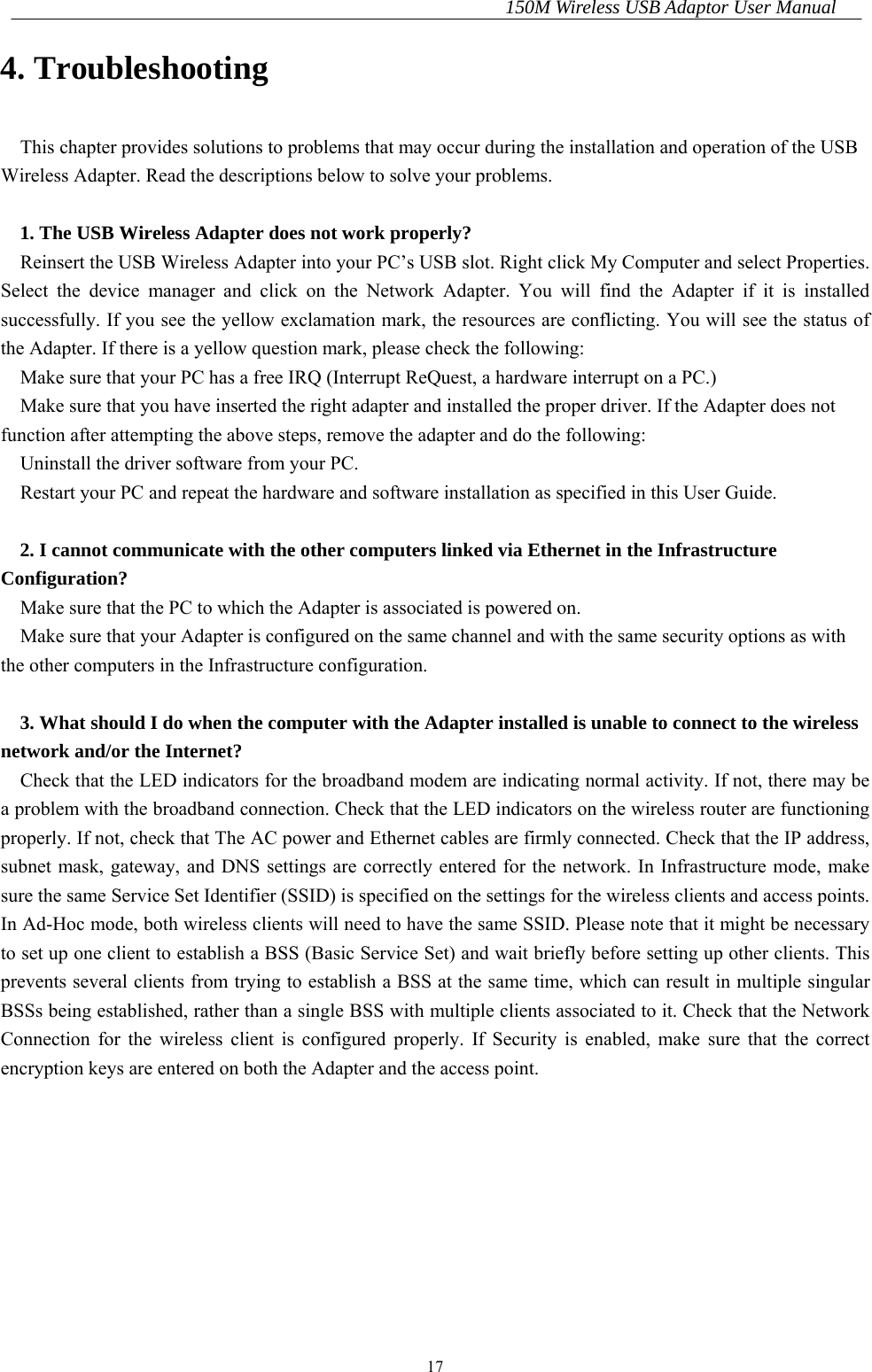 150M Wireless USB Adaptor User Manual 17 4. Troubleshooting This chapter provides solutions to problems that may occur during the installation and operation of the USB Wireless Adapter. Read the descriptions below to solve your problems.  1. The USB Wireless Adapter does not work properly? Reinsert the USB Wireless Adapter into your PC’s USB slot. Right click My Computer and select Properties. Select the device manager and click on the Network Adapter. You will find the Adapter if it is installed successfully. If you see the yellow exclamation mark, the resources are conflicting. You will see the status of the Adapter. If there is a yellow question mark, please check the following: Make sure that your PC has a free IRQ (Interrupt ReQuest, a hardware interrupt on a PC.)   Make sure that you have inserted the right adapter and installed the proper driver. If the Adapter does not function after attempting the above steps, remove the adapter and do the following: Uninstall the driver software from your PC. Restart your PC and repeat the hardware and software installation as specified in this User Guide.  2. I cannot communicate with the other computers linked via Ethernet in the Infrastructure Configuration? Make sure that the PC to which the Adapter is associated is powered on. Make sure that your Adapter is configured on the same channel and with the same security options as with the other computers in the Infrastructure configuration.  3. What should I do when the computer with the Adapter installed is unable to connect to the wireless network and/or the Internet? Check that the LED indicators for the broadband modem are indicating normal activity. If not, there may be a problem with the broadband connection. Check that the LED indicators on the wireless router are functioning properly. If not, check that The AC power and Ethernet cables are firmly connected. Check that the IP address, subnet mask, gateway, and DNS settings are correctly entered for the network. In Infrastructure mode, make sure the same Service Set Identifier (SSID) is specified on the settings for the wireless clients and access points. In Ad-Hoc mode, both wireless clients will need to have the same SSID. Please note that it might be necessary to set up one client to establish a BSS (Basic Service Set) and wait briefly before setting up other clients. This prevents several clients from trying to establish a BSS at the same time, which can result in multiple singular BSSs being established, rather than a single BSS with multiple clients associated to it. Check that the Network Connection for the wireless client is configured properly. If Security is enabled, make sure that the correct encryption keys are entered on both the Adapter and the access point.    