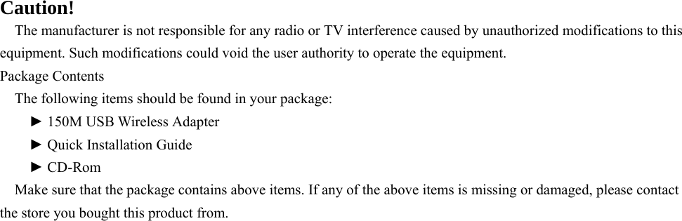    Caution! The manufacturer is not responsible for any radio or TV interference caused by unauthorized modifications to this equipment. Such modifications could void the user authority to operate the equipment. Package Contents   The following items should be found in your package:   ► 150M USB Wireless Adapter   ► Quick Installation Guide   ► CD-Rom Make sure that the package contains above items. If any of the above items is missing or damaged, please contact the store you bought this product from.      