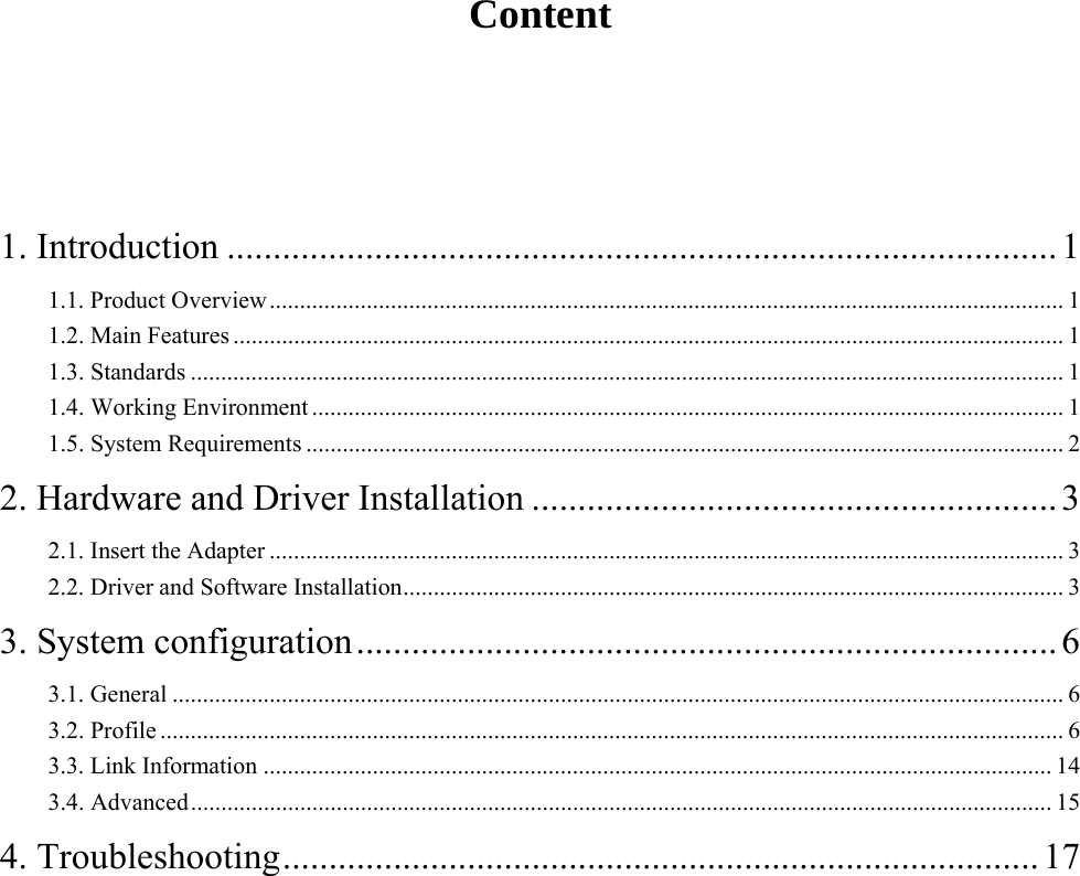     Content  1. Introduction .......................................................................................... 11.1. Product Overview ................................................................................................................................... 11.2. Main Features ......................................................................................................................................... 11.3. Standards ................................................................................................................................................ 11.4. Working Environment ............................................................................................................................ 11.5. System Requirements ............................................................................................................................. 22. Hardware and Driver Installation ......................................................... 32.1. Insert the Adapter ................................................................................................................................... 32.2. Driver and Software Installation ............................................................................................................. 33. System configuration ............................................................................ 63.1. General ................................................................................................................................................... 63.2. Profile ..................................................................................................................................................... 63.3. Link Information .................................................................................................................................. 143.4. Advanced .............................................................................................................................................. 154. Troubleshooting .................................................................................. 17